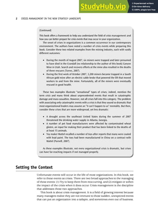 Setting the Context
Unfortunate events will occur in the life of most organizations. In this book, we
refer to these events as crises. There are two broad approaches to the managing
of these events: (1) Try to keep them from reoccurring, and (2) mitigate or soften
the impact of the crisis when it does occur. Crisis management is the discipline
that addresses these two approaches.
This book is about crisis management. It is a field of growing interest because
many managers realize they are not immune to those sudden, unexpected events
that can put an organization into a tailspin, and sometimes even out of business.
2 CRISIS MANAGEMENT IN THE NEW STRATEGY LANDSCAPE
(Continued)
This book offers a framework to help you understand the field of crisis management and
how you can better prepare for crisis events that may occur in your organization.
The onset of crises in organizations is a common occurrence in our contemporary
environment. The authors have noted a number of crisis events while preparing this
book. Consider these two related examples from the mining industry, each with vastly
different outcomes:
• During the month of August 2007, six miners were trapped and later presumed
to have died in the Crandall (no relationship to the author of this book) Canyon
Mine in Utah. Search and recovery efforts at the mine also resulted in the deaths
of three rescuers (Torres, 2007).
• During the first week of October 2007, 3,200 miners became trapped in a South
African gold mine after an electric cable broke that powered the lift that moved
workers to and from the mine. Fortunately, all of the miners were eventually
rescued in good health.
These two examples illustrate “sensational” types of crises; indeed, mention the
term crisis and many think about unprecedented events that result in catastrophic
damage and mass casualties. However, not all crises fall into this category. The problem
with associating only catastrophic events with a crisis is that they sound so dramatic that
most organizational leaders may assume an “it can’t happen to us” mentality. But then,
consider these crises that are more widespread, yet less dramatic:
• A drought across the southeast United States during the summer of 2007
threatened the drinking water supply in Atlanta, Georgia.
• A number of pet food manufacturers were affected by contaminated wheat
gluten, an input for making their product that has been linked to the deaths of
at least 15 animals.
• Toy maker Mattel recalled a number of toys after reports that many were coated
with lead paint. The toys had been manufactured in China on a contract with
Mattel (Parnell, 2007).
As these examples illustrate, not every organizational crisis is dramatic, but crises
can have far-reaching impacts if not managed properly.
 