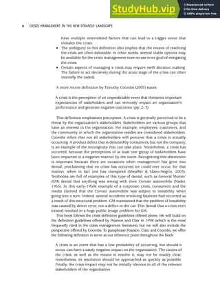 have multiple interrelated factors that can lead to a trigger event that
initiates the crisis.
• The ambiguity in this definition also implies that the means of resolving
the crisis are often debatable. In other words, several viable options may
be available for the crisis management team to use in its goal of mitigating
the crisis.
• Certain aspects of managing a crisis may require swift decision making.
The failure to act decisively during the acute stage of the crisis can often
intensify the ordeal.
A more recent definition by Timothy Coombs (2007) states:
A crisis is the perception of an unpredictable event that threatens important
expectancies of stakeholders and can seriously impact an organization’s
performance and generate negative outcomes. (pp. 2–3)
This definition emphasizes perception. A crisis is generally perceived to be a
threat by the organization’s stakeholders. Stakeholders are various groups that
have an interest in the organization. For example, employees, customers, and
the community in which the organization resides are considered stakeholders.
Coombs infers that not all stakeholders will perceive that a crisis is actually
occurring. A product defect that is detected by consumers, but not the company,
is an example of the incongruity that can take place. Nonetheless, a crisis has
occurred, because the perceptions of at least one group of stakeholders have
been impacted in a negative manner by the event. Recognizing this distinction
is important because there are occasions when management has gone into
denial, proclaiming that no crisis has occurred (or could ever occur, for that
matter), when in fact one has transpired (Sheaffer & Mano-Negrin, 2003).
Textbooks are full of examples of this type of denial, such as General Motors’
(GM) denial that anything was wrong with their Corvair automobile (Nader,
1965). In this early-1960s example of a corporate crisis, consumers and the
media claimed that the Corvair automobile was subject to instability when
going into a turn. Indeed, several accidents involving fatalities had occurred as
a result of this structural problem. GM maintained that the problem of instability
was caused by driver error, not a defect in the car. This denial that a crisis even
existed resulted in a huge public image problem for GM.
This book follows the crisis definition guidelines offered above. We will build on
the definition guidelines offered by Pearson and Clair in 1998 (which is the most
frequently cited in the crisis management literature), but we will also include the
perspective offered by Coombs. To paraphrase Pearson, Clair, and Coombs, we offer
the following definition to serve as our reference point throughout the book:
A crisis is an event that has a low probability of occurring, but should it
occur, can have a vastly negative impact on the organization. The causes of
the crisis, as well as the means to resolve it, may not be readily clear;
nonetheless, its resolution should be approached as quickly as possible.
Finally, the crisis impact may not be initially obvious to all of the relevant
stakeholders of the organization.
4 CRISIS MANAGEMENT IN THE NEW STRATEGY LANDSCAPE
 