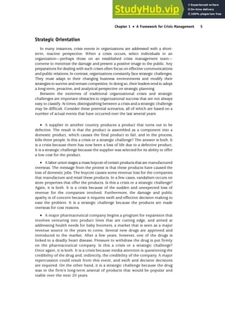 Strategic Orientation
In many instances, crisis events in organizations are addressed with a short-
term, reactive perspective. When a crisis occurs, select individuals in an
organization—perhaps those on an established crisis management team—
convene to minimize the damage and present a positive image to the public. Any
preparations for dealing with such crises often focus on effective communications
and public relations. In contrast, organizations constantly face strategic challenges.
They must adapt to their changing business environments and modify their
strategies to survive and remain competitive. In doing so, their leaders tend to adopt
a long-term, proactive, and analytical perspective on strategic planning.
Between the extremes of traditional organizational crises and strategic
challenges are important obstacles to organizational success that are not always
easy to classify. At times, distinguishing between a crisis and a strategic challenge
may be difficult. Consider these potential scenarios, all of which are based on a
number of actual events that have occurred over the last several years:
• A supplier in another country produces a product that turns out to be
defective. The result is that the product is assembled as a component into a
domestic product, which causes the final product to fail, and in the process,
kills three people. Is this a crisis or a strategic challenge? The answer is both. It
is a crisis because there has now been a loss of life due to a defective product.
It is a strategic challenge because the supplier was selected for its ability to offer
a low cost for the product.
• A labor union stages a mass boycott of certain products that are manufactured
overseas. The message from the protest is that these products have caused the
loss of domestic jobs. The boycott causes some revenue loss for the companies
that manufacture and retail these products. In a few cases, vandalism occurs on
store properties that offer the products. Is this a crisis or a strategic challenge?
Again, it is both. It is a crisis because of the sudden and unexpected loss of
revenue for the companies involved. Furthermore, the damage and public
apathy is of concern because it requires swift and effective decision making to
ease the problem. It is a strategic challenge because the products are made
overseas for cost reasons.
• A major pharmaceutical company begins a program for expansion that
involves venturing into product lines that are cutting edge, and aimed at
addressing health needs for baby boomers, a market that is seen as a major
revenue source in the years to come. Several new drugs are approved and
introduced to the market. After a few years, however, one of the drugs is
linked to a deadly heart disease. Pressure to withdraw the drug is put firmly
on the pharmaceutical company. Is this a crisis or a strategic challenge?
Once again, it is both. It is a crisis because media attention is questioning the
credibility of the drug and, indirectly, the credibility of the company. A major
repercussion could result from this event, and swift and decisive decisions
are required. On the other hand, it is a strategic challenge because the drug
was in the firm’s long-term arsenal of products that would be popular and
viable over the next 20 years.
Chapter 1 •
• A Framework for Crisis Management 5
 