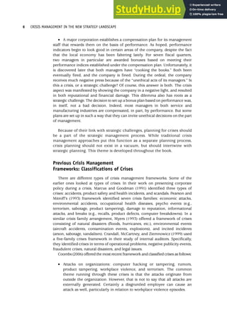 • A major corporation establishes a compensation plan for its management
staff that rewards them on the basis of performance. As hoped, performance
indicators begin to look good in certain areas of the company, despite the fact
that the local economy has been faltering lately. For seven fiscal quarters,
two managers in particular are awarded bonuses based on meeting their
performance indices established under the compensation plan. Unfortunately, it
is discovered later that both managers have “cooking the books.” Both been
eventually fired, and the company is fined. During the ordeal, the company
receives much negative press because of the “unethical acts of its managers.” Is
this a crisis, or a strategic challenge? Of course, this answer is both. The crisis
aspect was manifested by showing the company in a negative light, and resulted
in both reputational and financial damage. This dilemma also has roots as a
strategic challenge. The decision to set up a bonus plan based on performance was,
in itself, not a bad decision. Indeed, most managers in both service and
manufacturing industries are compensated, in part, by performance. But some
plans are set up in such a way that they can invite unethical decisions on the part
of management.
Because of their link with strategic challenges, planning for crises should
be a part of the strategic management process. While traditional crisis
management approaches put this function as a separate planning process,
crisis planning should not exist in a vacuum, but should intertwine with
strategic planning. This theme is developed throughout the book.
Previous Crisis Management
Frameworks: Classifications of Crises
There are different types of crisis management frameworks. Some of the
earlier ones looked at types of crises. In their work on presenting corporate
policy during a crisis, Marcus and Goodman (1991) identified three types of
crises: accidents, product safety and health incidents, and scandals. Pearson and
Mitroff’s (1993) framework identified seven crisis families: economic attacks,
environmental accidents, occupational health diseases, psycho events (e.g.,
terrorism, sabotage, product tampering), damage to reputation, informational
attacks, and breaks (e.g., recalls, product defects, computer breakdowns). In a
similar crisis family arrangement, Myers (1993) offered a framework of crises
consisting of natural disasters (floods, hurricanes, etc.), environmental events
(aircraft accidents, contamination events, explosions), and incited incidents
(arson, sabotage, vandalism). Crandall, McCartney, and Ziemnowicz (1999) used
a five-family crises framework in their study of internal auditors. Specifically,
they identified crises in terms of operational problems, negative publicity events,
fraudulent crises, natural disasters, and legal issues.
Coombs (2006) offered the most recent framework and classified crises as follows:
• Attacks on organizations: computer hacking or tampering, rumors,
product tampering, workplace violence, and terrorism. The common
theme running through these crises is that the attacks originate from
outside the organization. However, that is not to say that all attacks are
externally generated. Certainly a disgruntled employee can cause an
attack as well, particularly in relation to workplace violence episodes.
6 CRISIS MANAGEMENT IN THE NEW STRATEGY LANDSCAPE
 