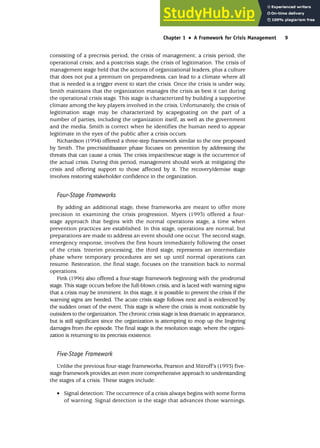 consisting of a precrisis period, the crisis of management; a crisis period, the
operational crisis; and a postcrisis stage, the crisis of legitimation. The crisis of
management stage held that the actions of organizational leaders, plus a culture
that does not put a premium on preparedness, can lead to a climate where all
that is needed is a trigger event to start the crisis. Once the crisis is under way,
Smith maintains that the organization manages the crisis as best it can during
the operational crisis stage. This stage is characterized by building a supportive
climate among the key players involved in the crisis. Unfortunately, the crisis of
legitimation stage may be characterized by scapegoating on the part of a
number of parties, including the organization itself, as well as the government
and the media. Smith is correct when he identifies the human need to appear
legitimate in the eyes of the public after a crisis occurs.
Richardson (1994) offered a three-step framework similar to the one proposed
by Smith. The precrisis/disaster phase focuses on prevention by addressing the
threats that can cause a crisis. The crisis impact/rescue stage is the occurrence of
the actual crisis. During this period, management should work at mitigating the
crisis and offering support to those affected by it. The recovery/demise stage
involves restoring stakeholder confidence in the organization.
Four-Stage Frameworks
By adding an additional stage, these frameworks are meant to offer more
precision in examining the crisis progression. Myers (1993) offered a four-
stage approach that begins with the normal operations stage, a time when
prevention practices are established. In this stage, operations are normal, but
preparations are made to address an event should one occur. The second stage,
emergency response, involves the first hours immediately following the onset
of the crisis. Interim processing, the third stage, represents an intermediate
phase where temporary procedures are set up until normal operations can
resume. Restoration, the final stage, focuses on the transition back to normal
operations.
Fink (1996) also offered a four-stage framework beginning with the prodromal
stage. This stage occurs before the full-blown crisis, and is laced with warning signs
that a crisis may be imminent. In this stage, it is possible to prevent the crisis if the
warning signs are heeded. The acute crisis stage follows next and is evidenced by
the sudden onset of the event. This stage is where the crisis is most noticeable by
outsiders to the organization. The chronic crisis stage is less dramatic in appearance,
but is still significant since the organization is attempting to mop up the lingering
damages from the episode. The final stage is the resolution stage, where the organi-
zation is returning to its precrisis existence.
Five-Stage Framework
Unlike the previous four-stage frameworks, Pearson and Mitroff’s (1993) five-
stage framework provides an even more comprehensive approach to understanding
the stages of a crisis. These stages include:
• Signal detection: The occurrence of a crisis always begins with some forms
of warning. Signal detection is the stage that advances those warnings.
Chapter 1 •
• A Framework for Crisis Management 9
 