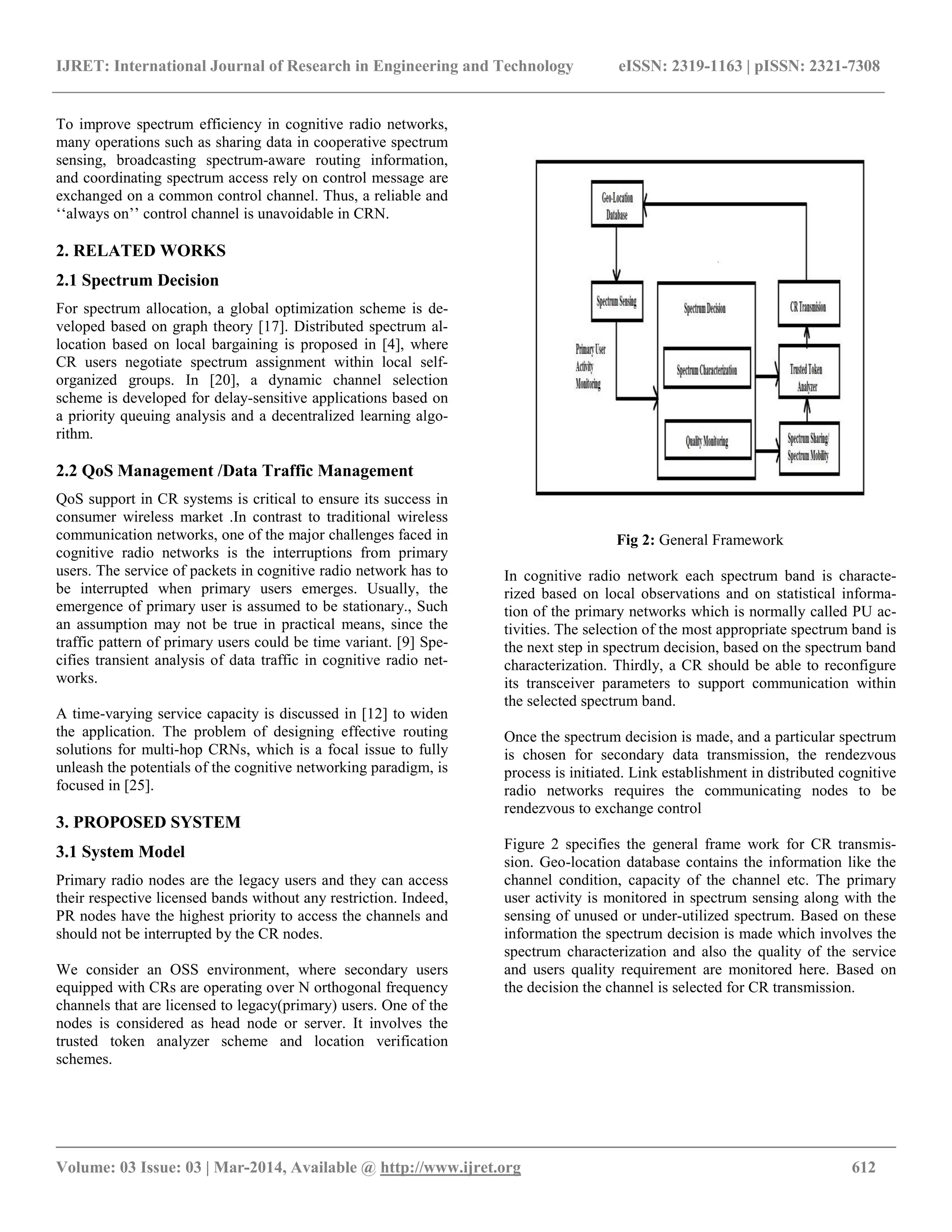 IJRET: International Journal of Research in Engineering and Technology eISSN: 2319-1163 | pISSN: 2321-7308 __________________________________________________________________________________________ Volume: 03 Issue: 03 | Mar-2014, Available @ http://www.ijret.org 612 To improve spectrum efficiency in cognitive radio networks, many operations such as sharing data in cooperative spectrum sensing, broadcasting spectrum-aware routing information, and coordinating spectrum access rely on control message are exchanged on a common control channel. Thus, a reliable and „„always on‟‟ control channel is unavoidable in CRN. 2. RELATED WORKS 2.1 Spectrum Decision For spectrum allocation, a global optimization scheme is de- veloped based on graph theory [17]. Distributed spectrum al- location based on local bargaining is proposed in [4], where CR users negotiate spectrum assignment within local self- organized groups. In [20], a dynamic channel selection scheme is developed for delay-sensitive applications based on a priority queuing analysis and a decentralized learning algo- rithm. 2.2 QoS Management /Data Traffic Management QoS support in CR systems is critical to ensure its success in consumer wireless market .In contrast to traditional wireless communication networks, one of the major challenges faced in cognitive radio networks is the interruptions from primary users. The service of packets in cognitive radio network has to be interrupted when primary users emerges. Usually, the emergence of primary user is assumed to be stationary., Such an assumption may not be true in practical means, since the traffic pattern of primary users could be time variant. [9] Spe- cifies transient analysis of data traffic in cognitive radio net- works. A time-varying service capacity is discussed in [12] to widen the application. The problem of designing effective routing solutions for multi-hop CRNs, which is a focal issue to fully unleash the potentials of the cognitive networking paradigm, is focused in [25]. 3. PROPOSED SYSTEM 3.1 System Model Primary radio nodes are the legacy users and they can access their respective licensed bands without any restriction. Indeed, PR nodes have the highest priority to access the channels and should not be interrupted by the CR nodes. We consider an OSS environment, where secondary users equipped with CRs are operating over N orthogonal frequency channels that are licensed to legacy(primary) users. One of the nodes is considered as head node or server. It involves the trusted token analyzer scheme and location verification schemes. Fig 2: General Framework In cognitive radio network each spectrum band is characte- rized based on local observations and on statistical informa- tion of the primary networks which is normally called PU ac- tivities. The selection of the most appropriate spectrum band is the next step in spectrum decision, based on the spectrum band characterization. Thirdly, a CR should be able to reconfigure its transceiver parameters to support communication within the selected spectrum band. Once the spectrum decision is made, and a particular spectrum is chosen for secondary data transmission, the rendezvous process is initiated. Link establishment in distributed cognitive radio networks requires the communicating nodes to be rendezvous to exchange control Figure 2 specifies the general frame work for CR transmis- sion. Geo-location database contains the information like the channel condition, capacity of the channel etc. The primary user activity is monitored in spectrum sensing along with the sensing of unused or under-utilized spectrum. Based on these information the spectrum decision is made which involves the spectrum characterization and also the quality of the service and users quality requirement are monitored here. Based on the decision the channel is selected for CR transmission. 