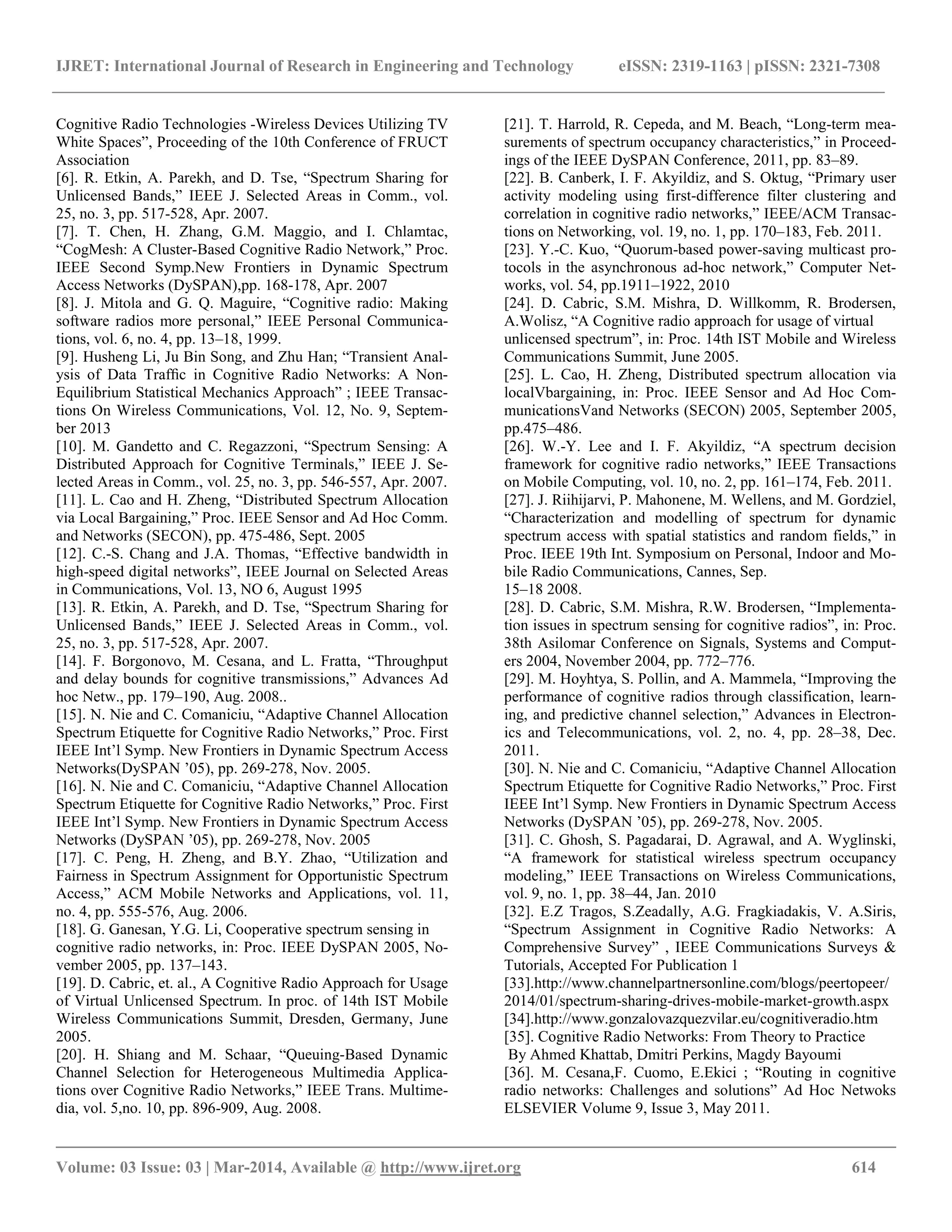 IJRET: International Journal of Research in Engineering and Technology eISSN: 2319-1163 | pISSN: 2321-7308 __________________________________________________________________________________________ Volume: 03 Issue: 03 | Mar-2014, Available @ http://www.ijret.org 614 Cognitive Radio Technologies -Wireless Devices Utilizing TV White Spaces”, Proceeding of the 10th Conference of FRUCT Association [6]. R. Etkin, A. Parekh, and D. Tse, “Spectrum Sharing for Unlicensed Bands,” IEEE J. Selected Areas in Comm., vol. 25, no. 3, pp. 517-528, Apr. 2007. [7]. T. Chen, H. Zhang, G.M. Maggio, and I. Chlamtac, “CogMesh: A Cluster-Based Cognitive Radio Network,” Proc. IEEE Second Symp.New Frontiers in Dynamic Spectrum Access Networks (DySPAN),pp. 168-178, Apr. 2007 [8]. J. Mitola and G. Q. Maguire, “Cognitive radio: Making software radios more personal,” IEEE Personal Communica- tions, vol. 6, no. 4, pp. 13–18, 1999. [9]. Husheng Li, Ju Bin Song, and Zhu Han; “Transient Anal- ysis of Data Trafﬁc in Cognitive Radio Networks: A Non- Equilibrium Statistical Mechanics Approach” ; IEEE Transac- tions On Wireless Communications, Vol. 12, No. 9, Septem- ber 2013 [10]. M. Gandetto and C. Regazzoni, “Spectrum Sensing: A Distributed Approach for Cognitive Terminals,” IEEE J. Se- lected Areas in Comm., vol. 25, no. 3, pp. 546-557, Apr. 2007. [11]. L. Cao and H. Zheng, “Distributed Spectrum Allocation via Local Bargaining,” Proc. IEEE Sensor and Ad Hoc Comm. and Networks (SECON), pp. 475-486, Sept. 2005 [12]. C.-S. Chang and J.A. Thomas, “Effective bandwidth in high-speed digital networks”, IEEE Journal on Selected Areas in Communications, Vol. 13, NO 6, August 1995 [13]. R. Etkin, A. Parekh, and D. Tse, “Spectrum Sharing for Unlicensed Bands,” IEEE J. Selected Areas in Comm., vol. 25, no. 3, pp. 517-528, Apr. 2007. [14]. F. Borgonovo, M. Cesana, and L. Fratta, “Throughput and delay bounds for cognitive transmissions,” Advances Ad hoc Netw., pp. 179–190, Aug. 2008.. [15]. N. Nie and C. Comaniciu, “Adaptive Channel Allocation Spectrum Etiquette for Cognitive Radio Networks,” Proc. First IEEE Int‟l Symp. New Frontiers in Dynamic Spectrum Access Networks(DySPAN ‟05), pp. 269-278, Nov. 2005. [16]. N. Nie and C. Comaniciu, “Adaptive Channel Allocation Spectrum Etiquette for Cognitive Radio Networks,” Proc. First IEEE Int‟l Symp. New Frontiers in Dynamic Spectrum Access Networks (DySPAN ‟05), pp. 269-278, Nov. 2005 [17]. C. Peng, H. Zheng, and B.Y. Zhao, “Utilization and Fairness in Spectrum Assignment for Opportunistic Spectrum Access,” ACM Mobile Networks and Applications, vol. 11, no. 4, pp. 555-576, Aug. 2006. [18]. G. Ganesan, Y.G. Li, Cooperative spectrum sensing in cognitive radio networks, in: Proc. IEEE DySPAN 2005, No- vember 2005, pp. 137–143. [19]. D. Cabric, et. al., A Cognitive Radio Approach for Usage of Virtual Unlicensed Spectrum. In proc. of 14th IST Mobile Wireless Communications Summit, Dresden, Germany, June 2005. [20]. H. Shiang and M. Schaar, “Queuing-Based Dynamic Channel Selection for Heterogeneous Multimedia Applica- tions over Cognitive Radio Networks,” IEEE Trans. Multime- dia, vol. 5,no. 10, pp. 896-909, Aug. 2008. [21]. T. Harrold, R. Cepeda, and M. Beach, “Long-term mea- surements of spectrum occupancy characteristics,” in Proceed- ings of the IEEE DySPAN Conference, 2011, pp. 83–89. [22]. B. Canberk, I. F. Akyildiz, and S. Oktug, “Primary user activity modeling using first-difference filter clustering and correlation in cognitive radio networks,” IEEE/ACM Transac- tions on Networking, vol. 19, no. 1, pp. 170–183, Feb. 2011. [23]. Y.-C. Kuo, “Quorum-based power-saving multicast pro- tocols in the asynchronous ad-hoc network,” Computer Net- works, vol. 54, pp.1911–1922, 2010 [24]. D. Cabric, S.M. Mishra, D. Willkomm, R. Brodersen, A.Wolisz, “A Cognitive radio approach for usage of virtual unlicensed spectrum”, in: Proc. 14th IST Mobile and Wireless Communications Summit, June 2005. [25]. L. Cao, H. Zheng, Distributed spectrum allocation via localVbargaining, in: Proc. IEEE Sensor and Ad Hoc Com- municationsVand Networks (SECON) 2005, September 2005, pp.475–486. [26]. W.-Y. Lee and I. F. Akyildiz, “A spectrum decision framework for cognitive radio networks,” IEEE Transactions on Mobile Computing, vol. 10, no. 2, pp. 161–174, Feb. 2011. [27]. J. Riihijarvi, P. Mahonene, M. Wellens, and M. Gordziel, “Characterization and modelling of spectrum for dynamic spectrum access with spatial statistics and random fields,” in Proc. IEEE 19th Int. Symposium on Personal, Indoor and Mo- bile Radio Communications, Cannes, Sep. 15–18 2008. [28]. D. Cabric, S.M. Mishra, R.W. Brodersen, “Implementa- tion issues in spectrum sensing for cognitive radios”, in: Proc. 38th Asilomar Conference on Signals, Systems and Comput- ers 2004, November 2004, pp. 772–776. [29]. M. Hoyhtya, S. Pollin, and A. Mammela, “Improving the performance of cognitive radios through classification, learn- ing, and predictive channel selection,” Advances in Electron- ics and Telecommunications, vol. 2, no. 4, pp. 28–38, Dec. 2011. [30]. N. Nie and C. Comaniciu, “Adaptive Channel Allocation Spectrum Etiquette for Cognitive Radio Networks,” Proc. First IEEE Int‟l Symp. New Frontiers in Dynamic Spectrum Access Networks (DySPAN ‟05), pp. 269-278, Nov. 2005. [31]. C. Ghosh, S. Pagadarai, D. Agrawal, and A. Wyglinski, “A framework for statistical wireless spectrum occupancy modeling,” IEEE Transactions on Wireless Communications, vol. 9, no. 1, pp. 38–44, Jan. 2010 [32]. E.Z Tragos, S.Zeadally, A.G. Fragkiadakis, V. A.Siris, “Spectrum Assignment in Cognitive Radio Networks: A Comprehensive Survey” , IEEE Communications Surveys & Tutorials, Accepted For Publication 1 [33].http://www.channelpartnersonline.com/blogs/peertopeer/ 2014/01/spectrum-sharing-drives-mobile-market-growth.aspx [34].http://www.gonzalovazquezvilar.eu/cognitiveradio.htm [35]. Cognitive Radio Networks: From Theory to Practice By Ahmed Khattab, Dmitri Perkins, Magdy Bayoumi [36]. M. Cesana,F. Cuomo, E.Ekici ; “Routing in cognitive radio networks: Challenges and solutions” Ad Hoc Netwoks ELSEVIER Volume 9, Issue 3, May 2011. 