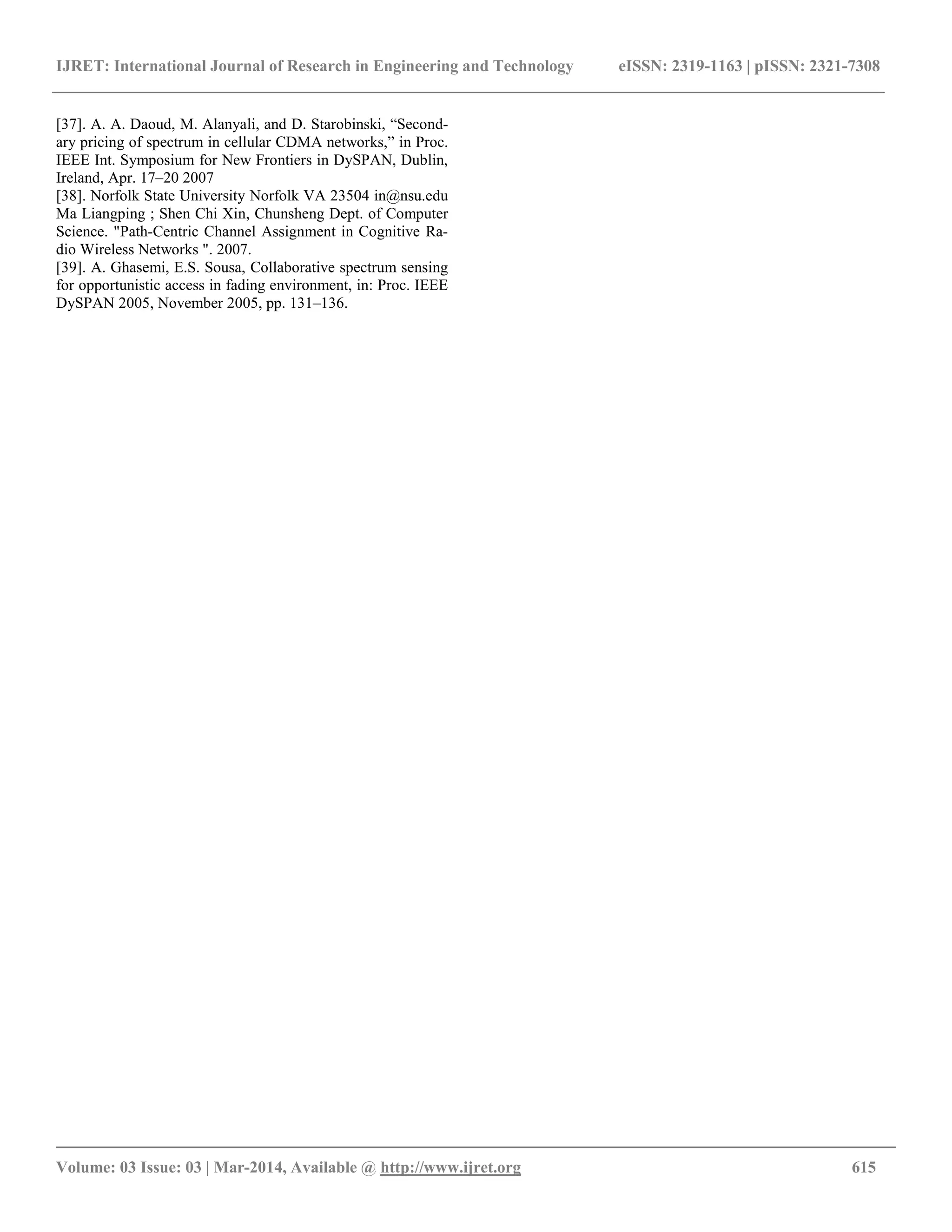 IJRET: International Journal of Research in Engineering and Technology eISSN: 2319-1163 | pISSN: 2321-7308 __________________________________________________________________________________________ Volume: 03 Issue: 03 | Mar-2014, Available @ http://www.ijret.org 615 [37]. A. A. Daoud, M. Alanyali, and D. Starobinski, “Second- ary pricing of spectrum in cellular CDMA networks,” in Proc. IEEE Int. Symposium for New Frontiers in DySPAN, Dublin, Ireland, Apr. 17–20 2007 [38]. Norfolk State University Norfolk VA 23504 in@nsu.edu Ma Liangping ; Shen Chi Xin, Chunsheng Dept. of Computer Science. "Path-Centric Channel Assignment in Cognitive Ra- dio Wireless Networks ". 2007. [39]. A. Ghasemi, E.S. Sousa, Collaborative spectrum sensing for opportunistic access in fading environment, in: Proc. IEEE DySPAN 2005, November 2005, pp. 131–136. 