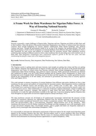 Information and Knowledge Management                                                                   www.iiste.org
ISSN 2224-5758 (Paper) ISSN 2224-896X (Online)
Vol.3, No.2, 2013


   A Frame Work for Data Warehouse for Nigerian Police Force: A
               Way of Ensuring National Security
                             Georgina N. Obunadike 1*         Richard K. Tyokyaa 2
       1. Department of Mathematical Sciences and IT, Federal University, Dutsin-ma, Katsina State, Nigeria.
       2. Department of Mathematical Sciences and IT, Federal University, Dutsin-ma, Katsina State, Nigeria.
                                     * E-mail: nkoliobunadike@yahoo.com

Abstract
Security is presently a major challenge in Nigeria today, Nigerians and non- Nigerians are killed on daily basis and
in their numbers. Since the advent of the present democratic dispensation, new forms of violent crimes have become
common; these include kidnapping for ransom, pipeline vandalization, Boko Haram bombings, rape, political
violence and more. Though the government claims to be on top of the situation, the problem persists. This work
attempts to propose a frame work for integration of criminal databases from different state police databases to form a
data warehouse for easy access and analysis of criminal data for necessary actions. Data integration involves
combining data residing in different sources to form a data warehouse there by providing users with a unified view of
these data. Data Integration Technologies have experienced explosive growth in the last few years, and data
warehousing has played a major role in the integration process.

Key words: National Security, Data integration, Data Warehousing, Star Schema, Data Mart,

1. Introduction
The Nigerian society is getting more and more insecure, more people are getting into crimes and they are getting
more ruthless, desperate and sophisticated. In Nigeria of today especially since the advent of the present democratic
dispensation, new forms of violent crimes have become common; these include kidnapping for ransom, pipeline
vandalization, Boko Haram bombings, rape, political violence and more. Public and private institutions are attacked
and vandalized by gangs, even the United Nations building and the Nigerian Police Headquarters in Abuja were
bombed and scores of people killed. Something needs to be done and that urgently. It is widely agreed that security
should be the responsibility of all and sundry, not restricted to government, the Police force or security agencies
(Otto and Ukpere, 2012).

This work attempts to propose integration of criminal databases from different state police databases to form a data
warehouse for easy access and analysis of criminal data for necessary actions. Data integration involves combining
data residing in different sources and providing users with a unified view of these data. Data Integration
Technologies have experienced explosive growth in the last few years, and data warehousing has played a major role
in the integration process. Data warehousing is a collection of decision support technologies, aimed at enabling the
knowledge worker (executive, manager, and analyst) to make better and faster decisions. The goal of data
warehouses is to make the right information available at the right time. It involves bringing together disparate data
from throughout an organization for decision-support purposes (Surajit and Dayal, 1997).

The data warehouse concept was developed as IT professionals increasingly realized that the structure of data
required for transaction reporting was significantly different from the structure required to analyze data. It was
designed to contain summarized, historical views of data in production systems. This collection provides business
users and decision-makers with a cross-functional, integrated, subject-oriented view of the enterprise. Data
warehouse also known as OLAP (Online Analytical Processing), provides managerial users with meaningful views
of past and present enterprise data. User-friendly formats, such as graphs and charts are frequently employed to
quickly convey meaningful data relationships (Humphries, 1998).

It is not possible to anticipate the information requirements of decision-makers for the simple reason that their needs
depend on the business situation that they face. Decision-makers need to review enterprise data from different
dimensions and at different levels of detail to find the source of a business problem before they can attack it. They
likewise need information for detecting business opportunities to exploit (Humphries, 1998).


                                                          1
 