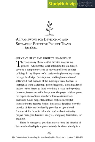 A FRAMEWORK FOR DEVELOPING AND
SUSTAINING EFFECTIVE PROJECT TEAMS
— JOE GOSS
SERVANT FIRST AND PROJECT LEADERSHIP
There are many obstacles that threaten success in a
project—whether that work intends to build a bridge,
develop a computer system, or move an office to another
building. In my 40 years of experience implementing change
through the design, development, and implementation of
software, I find that one of the most significant barriers is
ineffective team leadership. To be successful, a good leader of
project teams listens to those who have a stake in the project
outcome, formulates with the sponsor the project vision, grows
the capabilities of team members, foresees trouble and
addresses it, and helps stakeholders make a successful
transition to the realized vision. This essay describes how the
practice of Servant-Leadership provides an operational
framework for those in roles who lead without authority:
project managers, business analysts, and group facilitators, for
example.
Those in managerial positions may assume the practice of
Servant-Leadership is appropriate only for those already in a
333
The International Journal of Servant-Leadership, 2019, vol, 13, issue 1, 333-358
 