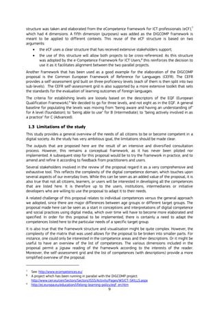 9
structure was taken and elaborated from the eCompetence framework for ICT professionals (eCF),7
which had 4 dimensions. A fifth dimension (purposes) was added as the DIGCOMP framework is
meant to be applied to different contexts. This reuse of the eCF structure is based on two
arguments:
 the eCF uses a clear structure that has received extensive stakeholders support;
 the use of this structure will allow both projects to be cross-referenced. As this structure
was adopted by the e-Competence Framework for ICT Users,8
this reinforces the decision to
use it as it facilitates alignment between the two parallel projects.
Another framework that has been used as a good example for the elaboration of the DIGCOMP
proposal is the Common European Framework of Reference for Languages (CEFR). The CEFR
provides a self-assessment grid built on three proficiency levels (each of them is then split into two
sub-levels). The CEFR self-assessment grid is also supported by a more extensive toolkit that sets
the standards for the evaluation of learning outcomes of foreign languages.
The criteria for establishing levels are loosely based on the descriptors of the EQF (European
Qualification Framework).9
We decided to go for three levels, and not eight as in the EQF. A general
baseline for populating the levels was moving from "being aware and having an understanding of"
for A level (foundation); to "being able to use" for B (Intermediate); to "being actively involved in as
a practice" for C (Advanced).
1.3 Limitations of the study
This study provides a general overview of the needs of all citizens to be or become competent in a
digital society. As the study has very ambitious goal, the limitations should be made clear.
The outputs that are proposed here are the result of an intensive and diversified consultation
process. However, this remains a conceptual framework, as it has never been piloted nor
implemented. A subsequent step for this proposal would be to try the framework in practice, and to
amend and refine it according to feedback from practitioners and users.
Several stakeholders involved in the review of the proposal regard it as a very comprehensive and
exhaustive tool. This reflects the complexity of the digital competence domain, which touches upon
several aspects of our everyday lives. While this can be seen as an added value of the proposal, it is
also true that not all citizens, learners, or users will be interested in developing all the competences
that are listed here. It is therefore up to the users, institutions, intermediaries or initiative
developers who are willing to use the proposal to adapt it to their needs.
A related challenge of this proposal relates to individual competences versus the general approach
we adopted, since there are major differences between age groups or different target groups. The
proposal made here can be seen as a start in conceptions and interpretations of digital competence
and social practices using digital media, which over time will have to become more elaborated and
specified. In order for this proposal to be implemented, there is certainly a need to adapt the
competences listed here to the particular needs of a specific target group.
It is also true that the framework structure and visualisation might be quite complex. However, the
complexity of the matrix that was used allows for the proposal to be broken into smaller parts. For
instance, one could only be interested in the competence areas and their descriptions. Or it might be
useful to have an overview of the list of competences. The various dimensions included in the
proposal permit a jigsaw reading of the framework according to the interests of the reader.
Moreover, the self-assessment grid and the list of competences (with descriptions) provide a more
simplified overview of the proposal.
7
See: http://www.ecompetences.eu/
8
A project which has been running in parallel with the DIGCOMP project:
http://www.cen.eu/cen/Sectors/Sectors/ISSS/Activity/Pages/WSICT-SKILLS.aspx
9
http://ec.europa.eu/education/lifelong-learning-policy/eqf_en.htm
 