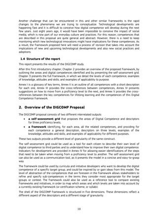 10
Another challenge that can be encountered in this and other similar frameworks is the rapid
changes to the phenomena we are trying to conceptualize. Technological developments are
happening fast and it is difficult to conceive how digital competence will develop during the next
few years. Just eight years ago, it would have been impossible to conceive the impact of social
media, which is now part of our everyday culture and practices. For this reason, competences that
are described in this proposal are quite general and abstract. However, there is a need to keep
monitoring which new technological innovations might have implications for these competences. As
a result, the framework proposed here will need a process of revision that takes into account the
implications of new and upcoming technological developments and also new social practices and
adoptions.
1.4 Structure of the report
This report presents the results of the DIGCOMP study.
After this first introductory chapter, Chapter 2 provides an overview of the proposed framework, by
outlining the areas and digital competences identified and by presenting the self-assessment grid.
Chapter 3 presents the full framework, in which we detail the levels of each competence; examples
of knowledge, attitudes and skills; and examples of applicability to purpose.
Annex I is a glossary of key terms, Annex II is an outline of all competences with a short description
for each one, Annex III provides the cross-references between competences, Annex IV presents
suggestions on how to move from a proficiency level to the next, and Annex V provides the cross-
references between the key competences for lifelong learning and the competences of this Digital
Competence framework.
2. Overview of the DIGCOMP Proposal
The DIGCOMP proposal consists of two different interrelated outputs:
 a self-assessment grid that proposes the areas of Digital Competence and descriptors
for three proficiency levels;
 a framework identifying, for each area, all the related competences, and providing for
each competence a general description, descriptors on three levels, examples of the
knowledge, attitudes and skills, and examples of applicability for different purposes.
These two outputs provide a different level of granularity of the same construct.
The self-assessment grid could be used as a tool for each citizen to describe their own level of
digital competence to third parties and to understand how to improve their own digital competence.
Indicators for development are provided in Annex IV for allowing easier identifications of the steps
that need to be taken when moving from a proficiency level to another. The self-assessment grid
can also be used as a communication tool, as it presents the model in a concise and easy-to-grasp
way.
The framework could be used by curricula and initiative developers who want to develop the digital
competence of a specific target group, and could be inspired by or gain ideas from this model. The
level of abstraction of the competences that are foreseen in the framework allows stakeholders to
refine and specify sub-competences in the terms they consider most appropriate for the target
groups or context. The framework could also be used as a reference tool to compare existing
frameworks and initiatives, in order to map which areas and which levels are taken into account by
a currently existing framework (or certification scheme, or syllabi).
The shell of the DIGCOMP framework is structured in five dimensions. These dimensions reflect a
different aspect of the descriptors and a different stage of granularity.
 
