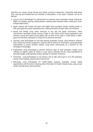 38
identified are: Leisure; Social; Buying and Selling; Learning; Employment; Citizenship; Well-being.
Only Learning and Employment are included as descriptions in this report. Purposes can be so
defined:
 Leisure: use of technologies for entertainment or personal issues (examples include: looking for
flights for holidays, gaming, reading ebooks, watching web-streamed videos, listening to music
through digital tools);
 Social: interact with friends and peers with digital tools (examples include: sending emails or
SMS, participating to social networking sites, linking with others through online communities);
 Buying and Selling: using online resources to buy and sell goods, ecommerce, online
consumerism (examples include: buying a flight or train ticket online, buying applications and
software, buying and selling virtual goods such as items to be used in virtual words in video-
game environments, taking part in consumer-to-consumer services);
 Learning: using technologies for life-long learning (examples include: using reference software
when writing a university assignment, using the web to browse for information, using specialised
subscriptions to access scientific articles, using online communities as a network for the
exchange of knowledge);
 Employment: using technologies to perform different types of work (examples include: using
software to register orders of clients in a bar and to calculate the bill, using spreadsheet to
calculate budget, understanding wireless settings of mechanic machines);
 Citizenship: using technologies to use services and to take active part in civic life (examples
include: online banking, eGovernment, eCommerce)
 Well-being: using technologies for health-related purposes (examples include: taking
appointments with the doctor, checking online information for health related issues, using a track
system log data about sport activities).
 