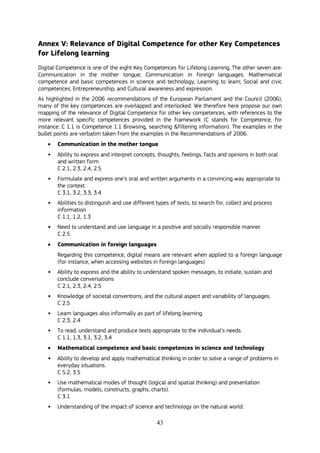 43
Annex V: Relevance of Digital Competence for other Key Competences
for Lifelong learning
Digital Competence is one of the eight Key Competences for Lifelong Learning. The other seven are:
Communication in the mother tongue; Communication in foreign languages; Mathematical
competence and basic competences in science and technology; Learning to learn; Social and civic
competences; Entrepreneurship; and Cultural awareness and expression.
As highlighted in the 2006 recommendations of the European Parliament and the Council (2006),
many of the key competences are overlapped and interlocked. We therefore here propose our own
mapping of the relevance of Digital Competence for other key competences, with references to the
more relevant specific competences provided in the framework (C stands for Competence, for
instance: C 1.1 is Competence 1.1 Browsing, searching &filtering information). The examples in the
bullet points are verbatim taken from the examples in the Recommendations of 2006.
 Communication in the mother tongue
• Ability to express and interpret concepts, thoughts, feelings, facts and opinions in both oral
and written form
C 2.1, 2.3, 2.4, 2.5
• Formulate and express one’s oral and written arguments in a convincing way appropriate to
the context.
C 3.1, 3.2, 3.3, 3.4
• Abilities to distinguish and use different types of texts, to search for, collect and process
information
C 1.1, 1.2, 1.3
• Need to understand and use language in a positive and socially responsible manner
C 2.5
 Communication in foreign languages
Regarding this competence, digital means are relevant when applied to a foreign language
(for instance, when accessing websites in foreign languages)
• Ability to express and the ability to understand spoken messages, to initiate, sustain and
conclude conversations
C 2.1, 2.3, 2.4, 2.5
• Knowledge of societal conventions, and the cultural aspect and variability of languages.
C 2.5
• Learn languages also informally as part of lifelong learning.
C 2.3, 2.4
• To read, understand and produce texts appropriate to the individual’s needs.
C 1.1, 1.3, 3.1, 3.2, 3.4
 Mathematical competence and basic competences in science and technology
• Ability to develop and apply mathematical thinking in order to solve a range of problems in
everyday situations.
C 5.2, 3.5
• Use mathematical modes of thought (logical and spatial thinking) and presentation
(formulas, models, constructs, graphs, charts).
C 3.1
• Understanding of the impact of science and technology on the natural world.
 