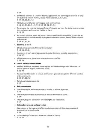 44
C 4.4
• Limitations and risks of scientific theories, applications and technology in societies at large
(in relation to decision-making, values, moral questions, culture, etc.).
C 4.4, 2.5, 2.6, 3.3, 4.2
• Ability to use and handle technological tools and machines.
C 1.1, 1.4, 2.1, 2.2, 3.1, 3.2, 3.4, 3.5, 4.1, 4.2, 5.1, 5.3
• To recognise the essential features of scientific inquiry and have the ability to communicate
the conclusions and reasoning that led to them.
C 2.1, 2.2
• An interest in ethical issues and respect for both safety and sustainability, in particular as
regards scientific and technological progress in relation to oneself, family, community and
global issues.
C 2.5, 4.2, 4.3, 4.4
 Learning to learn
• Effective management of time and information.
C 1.1, 1.2, 1.3, 1.4
• Awareness of one’s learning process and needs, identifying available opportunities.
C 5.4, 5.3
• Ability to overcome obstacles in order to learn successfully.
C 5.2, 5.4
 Social and civic competences
• Personal and social well-being which requires an understanding of how individuals can
ensure optimum physical and mental health.
C 2.5, 4.3
• To understand the codes of conduct and manners generally accepted in different societies
and environments.
C 2.5, 2.4, 2.6, 4.2
• To fully participate in civic life.
C 2.3
 Entrepreneurship
• The ability to plan and manage projects in order to achieve objectives.
C 2.3
• The ability to work both as an individual and collaboratively in teams.
C 2.4
• The ability to judge and identify one’s strengths and weaknesses.
C 5.4
 Cultural awareness and expression
• Appreciation of the importance of the creative expression of ideas, experiences and
emotions in a range of media
C 3.4
• understanding of one’s own culture and a sense of identity
C 2.3, 2.6
 