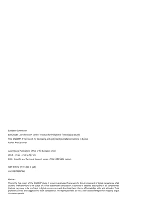 European Commission
EUR 26035– Joint Research Centre – Institute for Prospective Technological Studies
Title: DIGCOMP: A framework for developing and understanding digital competence in Europe
Author: Anusca Ferrari
Luxembourg: Publications Office of the European Union
2013 – 45 pp. – 21.0 x 29.7 cm
EUR – Scientific and Technical Research series –ISSN 1831-9424 (online)
ISBN 978-92-79-31465-0 (pdf)
doi:10.2788/52966
Abstract
This is the final report of the DIGCOMP study. It presents a detailed framework for the development of digital competence of all
citizens. The framework is the output of a wide stakeholder consultation. It consists of detailed descriptions of all competences
that are necessary to be proficient in digital environments and describes them in terms of knowledge, skills, and attitudes. Three
proficiency levels are suggested for each competence. The report provides as well a self-assessment grid for mapping digital
competence levels.
 