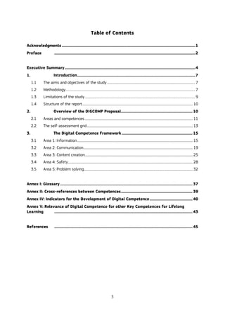 3
Table of Contents
Acknowledgments ............................................................................................................................................1
Preface ....................................................................................................................................................2
Executive Summary.........................................................................................................................................4
1. Introduction............................................................................................................................7
1.1 The aims and objectives of the study .................................................................................................................. 7
1.2 Methodology........................................................................................................................................................................ 7
1.3 Limitations of the study............................................................................................................................................... 9
1.4 Structure of the report ............................................................................................................................................... 10
2. Overview of the DIGCOMP Proposal........................................................................... 10
2.1 Areas and competences ............................................................................................................................................ 11
2.2 The self-assessment grid......................................................................................................................................... 13
3. The Digital Competence Framework .......................................................................... 15
3.1 Area 1: Information...................................................................................................................................................... 15
3.2 Area 2: Communication.............................................................................................................................................. 19
3.3 Area 3: Content creation............................................................................................................................................ 25
3.4 Area 4: Safety.................................................................................................................................................................. 28
3.5 Area 5: Problem solving............................................................................................................................................. 32
Annex I: Glossary........................................................................................................................................... 37
Annex II: Cross-references between Competences........................................................................... 39
Annex IV: Indicators for the Development of Digital Competence............................................. 40
Annex V: Relevance of Digital Competence for other Key Competences for Lifelong
Learning ................................................................................................................................................. 43
References ................................................................................................................................................. 45
 