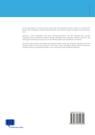 As the Commission’s in-house science service, the Joint Research Centre’s mission is to provide EU
policies with independent, evidence-based scientific and technical support throughout the whole policy
cycle.
Working in close cooperation with policy Directorates-General, the JRC addresses key societal
challenges while stimulating innovation through developing new standards, methods and tools, and
sharing and transferring its know-how to the Member States and international community.
Key policy areas include: environment and climate change; energy and transport; agriculture and food
security; health and consumer protection; information society and digital agenda; safety and security
including nuclear; all supported through a cross-cutting and multi-disciplinary approach.
LB-NA-26-035-EN-N
 
