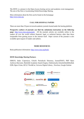 The IISTE is a pioneer in the Open-Access hosting service and academic event management.
The aim of the firm is Accelerating Global Knowledge Sharing.
More information about the firm can be found on the homepage:
http://www.iiste.org
CALL FOR JOURNAL PAPERS
There are more than 30 peer-reviewed academic journals hosted under the hosting platform.
Prospective authors of journals can find the submission instruction on the following
page: http://www.iiste.org/journals/ All the journals articles are available online to the
readers all over the world without financial, legal, or technical barriers other than those
inseparable from gaining access to the internet itself. Paper version of the journals is also
available upon request of readers and authors.
MORE RESOURCES
Book publication information: http://www.iiste.org/book/
IISTE Knowledge Sharing Partners
EBSCO, Index Copernicus, Ulrich's Periodicals Directory, JournalTOCS, PKP Open
Archives Harvester, Bielefeld Academic Search Engine, Elektronische Zeitschriftenbibliothek
EZB, Open J-Gate, OCLC WorldCat, Universe Digtial Library , NewJour, Google Scholar
 