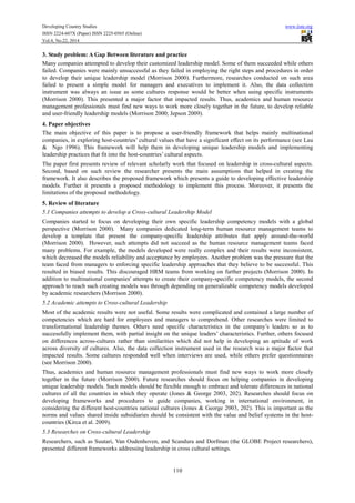 Developing Country Studies www.iiste.org
ISSN 2224-607X (Paper) ISSN 2225-0565 (Online)
Vol.4, No.22, 2014
110
3. Study problem: A Gap Between literature and practice
Many companies attempted to develop their customized leadership model. Some of them succeeded while others
failed. Companies were mainly unsuccessful as they failed in employing the right steps and procedures in order
to develop their unique leadership model (Morrison 2000). Furthermore, researches conducted on such area
failed to present a simple model for managers and executives to implement it. Also, the data collection
instrument was always an issue as some cultures response would be better when using specific instruments
(Morrison 2000). This presented a major factor that impacted results. Thus, academics and human resource
management professionals must find new ways to work more closely together in the future, to develop reliable
and user-friendly leadership models (Morrison 2000; Jepson 2009).
4. Paper objectives
The main objective of this paper is to propose a user-friendly framework that helps mainly multinational
companies, in exploring host-countries’ cultural values that have a significant effect on its performance (see Lau
& Ngo 1996). This framework will help them in developing unique leadership models and implementing
leadership practices that fit into the host-countries’ cultural aspects.
The paper first presents review of relevant scholarly work that focused on leadership in cross-cultural aspects.
Second, based on such review the researcher presents the main assumptions that helped in creating the
framework. It also describes the proposed framework which presents a guide to developing effective leadership
models. Further it presents a proposed methodology to implement this process. Moreover, it presents the
limitations of the proposed methodology.
5. Review of literature
5.1 Companies attempts to develop a Cross-cultural Leadership Model
Companies started to focus on developing their own specific leadership competency models with a global
perspective (Morrison 2000). Many companies dedicated long-term human resource management teams to
develop a template that present the company-specific leadership attributes that apply around-the-world
(Morrison 2000). However, such attempts did not succeed as the human resource management teams faced
many problems. For example, the models developed were really complex and their results were inconsistent,
which decreased the models reliability and acceptance by employees. Another problem was the pressure that the
team faced from managers to enforcing specific leadership approaches that they believe to be successful. This
resulted in biased results. This discouraged HRM teams from working on further projects (Morrison 2000). In
addition to multinational companies' attempts to create their company-specific competency models, the second
approach to reach such creating models was through depending on generalizable competency models developed
by academic researchers (Morrison 2000).
5.2 Academic attempts to Cross-cultural Leadership
Most of the academic results were not useful. Some results were complicated and contained a large number of
competencies which are hard for employees and managers to comprehend. Other researches were limited to
transformational leadership themes. Others need specific characteristics in the company’s leaders so as to
successfully implement them, with partial insight on the unique leaders’ characteristics. Further, others focused
on differences across-cultures rather than similarities which did not help in developing an aptitude of work
across diversity of cultures. Also, the data collection instrument used in the research was a major factor that
impacted results. Some cultures responded well when interviews are used, while others prefer questionnaires
(see Morrison 2000).
Thus, academics and human resource management professionals must find new ways to work more closely
together in the future (Morrison 2000). Future researches should focus on helping companies in developing
unique leadership models. Such models should be flexible enough to embrace and tolerate differences in national
cultures of all the countries in which they operate (Jones & George 2003, 202). Researches should focus on
developing frameworks and procedures to guide companies, working in international environment, in
considering the different host-countries national cultures (Jones & George 2003, 202). This is important as the
norms and values shared inside subsidiaries should be consistent with the value and belief systems in the host-
countries (Kirca et al. 2009).
5.3 Researches on Cross-cultural Leadership
Researchers, such as Suutari, Van Oudenhoven, and Scandura and Dorfman (the GLOBE Project researchers),
presented different frameworks addressing leadership in cross cultural settings.
 