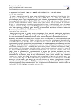 Developing Country Studies www.iiste.org
ISSN 2224-607X (Paper) ISSN 2225-0565 (Online)
Vol.4, No.22, 2014
112
6. A proposed User-Friendly Framework (a guide to developing effective leadership models)
6.1 The main assumption
The model is inspired by the need for further studies highlighted in literature (see Suutari 1996a; Morrison 2000;
The Corporate Leadership Council 2000; Van Oudenhoven 2001; Dickson et al. 2003; Jepson 2009). This
research aims to present a user-friendly framework to help companies operating across-countries in developing
their unique leadership model (see Morrison 2000). This framework should help companies fit their leadership
practices into the host-countries’ national cultural aspects. Thus its main focus is to explore the systematic
process by which multinational companies can consider the host-country’s national cultural values that impact
workplace, in order to develop successful leadership practices and approaches. To investigate this process, two
main aspects should be considered; leader’ activities and subordinates’ perceptions towards best leadership
practices (see Suutari & Riusala 2001; Dickson et al. 2003).
6.2 Proposed steps and checklist
This research propose that the process that help companies in fitting leadership practices into host-country
national culture can be explored through investigating the cultural aspects that impact workplace, the leadership
practices associated with the host-country national culture, and the contextual factors that impact this process.
Companies, that intend to develop their unique leadership models, should identify the cultural aspects associated
with workplace based on employees’ (leaders and followers) perception. The cultural aspects identified can be
verified through inquiring about their impact on workplace. Further companies should identify the recommended
leadership practices based on participants’ perception towards the outstanding and disruptive leadership activities.
This process should also take into consideration the contextual factors that impact the employees’ perception
towards best leadership practices. Furthermore, this process should consider comparing and contrasting leaders’
current practices to the recommended leadership practices to identify area of development needed. As a matter of
fact, the successful implementation of such leadership practices may vary due to some contextual factors. Such
factors should be considered when companies attempt to develop their leadership approaches to fit their
leadership styles and practices into the host-country national culture. Nevertheless, this process should be an
ongoing process as companies should put into consideration that culture changes overtime. Thus, companies
should always examine subordinates’ perception towards current leadership practices and identify factors that
cause variances, when they exist. However, the interval by which such process should be replicated, need to be
considered in further research work. Further the replication of this process is urgent if host-countries experience
unusual social changes (see Dickson et al. 2003), or companies are entering new markets. Thus even companies
whom developed their unique leadership model need to continuously reassess the validity and effectiveness of
such model. The following figure summarizes the process flow.
 