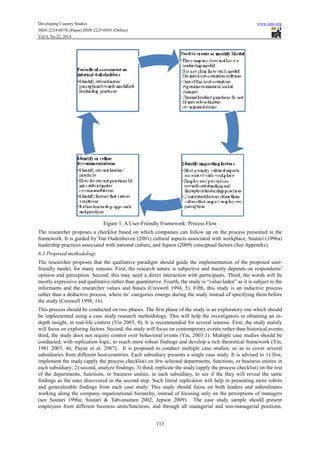 Developing Country Studies www.iiste.org
ISSN 2224-607X (Paper) ISSN 2225-0565 (Online)
Vol.4, No.22, 2014
113
Figure 1: A User-Friendly Framework: Process Flow
The researcher proposes a checklist based on which companies can follow up on the process presented in the
framework. It is guided by Van Oudenhoven (2001) cultural aspects associated with workplace, Suutari (1996a)
leadership practices associated with national culture, and Jepson (2009) conceptual factors (See Appendix).
6.3 Proposed methodology
The researcher proposes that the qualitative paradigm should guide the implementation of the proposed user-
friendly model, for many reasons. First, the research nature is subjective and mainly depends on respondents’
opinion and perception. Second, this may need a direct interaction with participants. Third, the words will be
mostly expressive and qualitative rather than quantitative. Fourth, the study is “value-laden” as it is subject to the
informants and the researcher values and biases (Creswell 1994, 5). Fifth, this study is an inductive process
rather than a deductive process, where its’ categories emerge during the study instead of specifying them before
the study (Creswell 1998, 16).
This process should be conducted on two phases. The first phase of the study is an exploratory one which should
be implemented using a case study research methodology. This will help the investigators in obtaining an in-
depth insight, in real-life context (Yin 2003, 9). It is recommended for several reasons. First, the study mainly
will focus on exploring factors. Second, the study will focus on contemporary events rather than historical events;
third, the study does not require control over behavioral events (Yin, 2003:1). Multiple case studies should be
conducted, with replication logic, to reach more robust findings and develop a rich theoretical framework (Yin,
1981 2003, 46; Payne et al. 2007). It is proposed to conduct multiple case studies, so as to cover several
subsidiaries from different host-countries. Each subsidiary presents a single case study. It is advised to 1) first,
implement the study (apply the process checklist) on few selected departments, functions, or business unities in
each subsidiary; 2) second, analyze findings; 3) third, replicate the study (apply the process checklist) on the rest
of the departments, functions, or business unities, in each subsidiary, to see if the they will reveal the same
findings as the ones discovered in the second step. Such literal replication will help in presenting more robots
and generalizable findings from each case study. This study should focus on both leaders and subordinates
working along the company organizational hierarchy, instead of focusing only on the perceptions of managers
(see Suutari 1996a; Suutari & Tahvanainen 2002; Jepson 2009). The case study sample should present
employees from different business units/functions, and through all managerial and non-managerial positions.
 