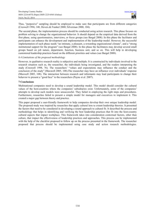 Developing Country Studies www.iiste.org
ISSN 2224-607X (Paper) ISSN 2225-0565 (Online)
Vol.4, No.22, 2014
114
Thus, “purposive” sampling should be employed to make sure that participants are from different categories
(Creswell 1994, 148; Devers & Frankel 2000; Silverman 2000, 104).
The second phase, the implementation process should be conducted using action research. This phase focuses on
problem solving to change the organizational behavior. It should depend on the empirical data derived from the
first phase, using questionnaires, interviews, or focus groups (see Bargal 2008). In this phase the facilitator and
participants can enhance the development and implementation of the leadership model. However, the successful
implementation of such phase needs “an intimate, a pleasant, a rewarding organizational climate”, and a “strong
institutional support for the program” (see Bargal 2008). In this phase the facilitators may develop several small
groups based on job nature, department, function, business unit, and so on. This will help in developing
customized leadership practices based on the different priorities and values (see Bargal 2008).
6.4 Limitations of the proposed methodology
However, in qualitative research reality is subjective and multiple. It is constructed by individuals involved in the
research situation such as, the researcher, the individuals being investigated, and the readers interpreting the
study (Creswell 1998, 76). The researchers’ “values and expectations may influence the conduct and the
conclusion of the study” (Maxwell 2005, 108).The researcher may have an influence over individuals’ response
(Maxwell 2005, 108). The interaction between research and informants may lead participants to change their
behavior to present a “good face” to the researchers (Payne et al. 2007).
7 Conclusions
Multinational companies need to develop a sound leadership model. This model should consider the cultural
values of the host-countries where the companies’ subsidiaries exist. Unfortunately, some of the companies’
attempts to develop such models were unsuccessful. They failed in employing the right steps and procedures.
Furthermore, researches failed to present a simple model for managers and executives to implement it. This
created a major gap between theory and practice.
This paper proposed a user-friendly framework to help companies develop their own unique leadership model.
The proposed study was inspired by researches that apply cultural lens to extant leadership theories. It presented
the factors that need to be considered in developing a sound approach to cultural fit. It described the process and
methodology that helps in identifying and verifying the best leadership practices that fit into the host-country
cultural aspects that impact workplace. This framework takes into consideration contextual factors, other than
culture, that impact the effectiveness of leadership practices and approaches. This process can be implemented
with the help of the checklist proposed to follow up on the process presented in the framework. The researcher
proposed that process should be implemented using case study and action research methodologies.
 