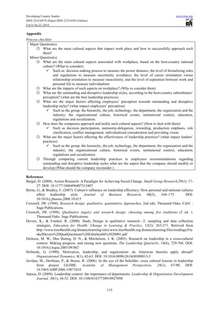 Developing Country Studies www.iiste.org
ISSN 2224-607X (Paper) ISSN 2225-0565 (Online)
Vol.4, No.22, 2014
115
Appendix
Process checklist
Major Question(s)
o What are the main cultural aspects that impact work place and how to successfully approach such
them?
Minor Question(s)
o What are the main cultural aspects associated with workplace, based on the host-country national
culture? (What to consider).
Such as: decision making process to measure the power distance; the level of formalizing rules
and regulations to measure uncertainty avoidance; the level of career orientation versus
relationship orientation to measure masculinity; and the level of separation between work and
personal life to measure individualism
o What are the impacts of such aspects on workplace? (Why to consider them)
o What are the outstanding and disruptive leadership styles, according to the host-country subordinates’
perception? (what are the best leadership practices)
o What are the major factors affecting employees’ perception towards outstanding and disruptive
leadership styles? (what impact employees’ perception)
Such as the group, the hierarchy, the job, technology, the department, the organization and the
industry; the organizational culture, historical events, institutional context, education,
regulations and socialization.
o How does the companies approach and tackle such cultural aspects? (How to deal with them)
Such as decision participation, autonomy-delegation, rewarding, production emphasis, role
clarification, conflict management, individualized consideration and providing vision
o What are the major factors affecting the effectiveness of leadership practices? (what impact leaders’
practices)
Such as the group, the hierarchy, the job, technology, the department, the organization and the
industry; the organizational culture, historical events, institutional context, education,
regulations and socialization.
o Through comparing current leadership practices to employees recommendations regarding
outstanding and disruptive leadership styles what are the aspect that the company should modify or
develop (What should the company reconsider )
References
Bargal, D. (2008). Action Research: A Paradigm for Achieving Social Change. Small Group Research,39(1): 17-
27. DOI: 10.1177/1046496407313407
Byrne, G., & Bradley, F. (2007). Culture's influence on leadership efficiency: How personal and national cultures
affect leadership style. Journal of Business Research, 60(2), 168–175. DOI:
10.1016/j.jbusres.2006.10.015
Creswell, JW. (1994). Research design: qualitative, quantitative Approaches, 2nd edn, Thousand Oaks, Calif. :
Sage Publications.
Creswell, JW. (1998). Qualitative inquiry and research design: choosing among five traditions (2 ed. ).
Thousand Oaks: Sage Publications.
Devers, K., & Frankel, R. (2000). Study Design in qualitative research—2: sampling and data collection
strategies. Education for Health: Change in Learning & Practice, 13(2): 263-271. Retrived from
http://www.tree4health.org/distancelearning/sites/www.tree4health.org.distancelearning/files/readings/Fra
nkelDevers%20QualQuestions%20EdinHealth%2020001.pdf
Dickson, M. W., Den Hartog, D. N., & Mitchelson, J. K. (2003). Research on leadership in a cross-cultural
context: Making progress, and raising new questions. The Leadership Quarterly, 14(6), 729-768. DOI:
10.1016/j.lequa.2003.09.002
Hofstede, G. (1980). Motivation, leadership, and organization: do American theories apply abroad?
Organizational Dynamics, 9(1), 42-63. DOI: 10.1016/0090-2616(80)90013-3
Javidan, M., Dorfman, P., & House, R. (2006). In the eye of the beholder: cross cultural lessons in leadership
from project GLOBE. Academy of Management Perspectives, 20(1), 67-90. DOI:
10.5465/AMP.2006.19873410
Jepson, D. (2009). Leadership context: the importance of departments. Leadership & Organization Development
Journal, 30(1), 36-52. DOI: 10.1108/01437730910927098
 