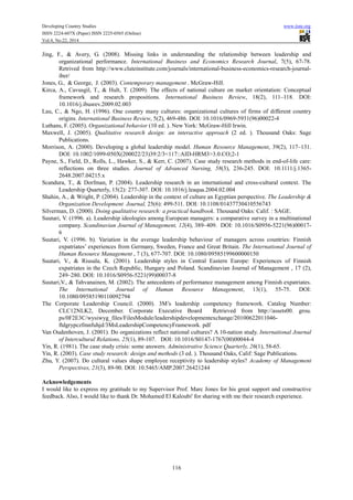 Developing Country Studies www.iiste.org
ISSN 2224-607X (Paper) ISSN 2225-0565 (Online)
Vol.4, No.22, 2014
116
Jing, F., & Avery, G. (2008). Missing links in understanding the relationship between leadership and
organizational performance. International Business and Economics Research Journal, 7(5), 67-78.
Retrived from http://www.cluteinstitute.com/journals/international-business-economics-research-journal-
iber/
Jones, G., & George, J. (2003). Contemporary management . McGraw-Hill.
Kirca, A., Cavusgil, T., & Hult, T. (2009). The effects of national culture on market orientation: Conceptual
framework and research propositions. International Business Review, 18(2), 111–118. DOI:
10.1016/j.ibusrev.2009.02.003
Lau, C., & Ngo, H. (1996). One country many cultures: organizational cultures of firms of different country
origins. International Business Review, 5(2), 469-486. DOI: 10.1016/0969-5931(96)00022-4
Luthans, F. (2005). Organizational behavior (10 ed. ). New York: McGraw-Hill Irwin.
Maxwell, J. (2005). Qualitative research design: an interactive approach (2 ed. ). Thousand Oaks: Sage
Publications.
Morrison, A. (2000). Developing a global leadership model. Human Resource Management, 39(2), 117–131.
DOI: 10.1002/1099-050X(200022/23)39:2/3<117::AID-HRM3>3.0.CO;2-1
Payne, S., Field, D., Rolls, L., Hawker, S., & Kerr, C. (2007). Case study research methods in end-of-life care:
reflections on three studies. Journal of Advanced Nursing, 58(3), 236-245. DOI: 10.1111/j.1365-
2648.2007.04215.x
Scandura, T., & Dorfman, P. (2004). Leadership research in an international and cross-cultural context. The
Leadership Quarterly, 15(2): 277-307. DOI: 10.1016/j.leaqua.2004.02.004
Shahin, A., & Wright, P. (2004). Leadership in the context of culture an Egyptian perspective. The Leadership &
Organization Development Journal, 25(6): 499-511. DOI: 10.1108/01437730410556743
Silverman, D. (2000). Doing qualitative research: a practical handbook. Thousand Oaks: Calif. : SAGE.
Suutari, V. (1996. a). Leadership ideologies among European managers: a comparative survey in a multinational
company. Scandinavian Journal of Management, 12(4), 389–409. DOI: 10.1016/S0956-5221(96)00017-
6
Suutari, V. (1996. b). Variation in the average leadership behaviour of managers across countries: Finnish
expatriates’ experiences from Germany, Sweden, France and Great Britain. The International Journal of
Human Resource Management , 7 (3), 677-707. DOI: 10.1080/09585199600000150
Suutari, V., & Riusala, K. (2001). Leadership styles in Central Eastern Europe: Experiences of Finnish
expatriates in the Czech Republic, Hungary and Poland. Scandinavian Journal of Management , 17 (2),
249–280. DOI: 10.1016/S0956-5221(99)00037-8
Suutari,V., & Tahvanainen, M. (2002). The antecedents of performance management among Finnish expatriates.
The International Journal of Human Resource Management, 13(1), 55-75. DOI:
10.1080/09585190110092794
The Corporate Leadership Council. (2000). 3M’s leadership competency framework. Catalog Number:
CLC12NLK2, December. Corporate Executive Board Retrieved from http://assets00. grou.
ps/0F2E3C/wysiwyg_files/FilesModule/leadershipdevelopmentexchange/20100622011046-
ftdgrypczfmnfuhjd/3MsLeadershipCompetencyFramework. pdf
Van Oudenhoven, J. (2001). Do organizations reflect national cultures? A 10-nation study. International Journal
of Intercultural Relations, 25(1), 89-107. DOI: 10.1016/S0147-1767(00)00044-4
Yin, R. (1981). The case study crisis: some answers. Administrative Science Quarterly, 26(1), 58-65.
Yin, R. (2003). Case study research: design and methods (3 ed. ). Thousand Oaks, Calif: Sage Publications.
Zhu, Y. (2007). Do cultural values shape employee receptivity to leadership styles? Academy of Management
Perspectives, 21(3), 89-90. DOI: 10.5465/AMP.2007.26421244
Acknowledgements
I would like to express my gratitude to my Supervisor Prof. Marc Jones for his great support and constructive
feedback. Also, I would like to thank Dr. Mohamed El Kaloubi' for sharing with me their research experience.
 