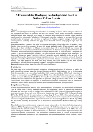 Developing Country Studies www.iiste.org
ISSN 2224-607X (Paper) ISSN 2225-0565 (Online)
Vol.4, No.22, 2014
109
A Framework for Developing Leadership Model Based on
National Culture Aspects
Asmaa M.S. Ibrahim
Maastricht School of Management, MSM, Endepolsdomein 150, 6229 EP Maastricht, Netherlands
E-mail: asmaa.s.ibrahim@gmail.com
Abstract
This is a conceptual paper inspired by studies that focus on leadership in specific cultural settings. It is based on
the assumption that there is a systematic way by which national culture shapes multinational corporations’
leadership styles. Such leadership styles should be consistent with host-countries’ cultural values shared by
members working in companies’ subsidiaries. Unfortunately, researches conducted on such area failed to present
a simple model for managers and executives to implement it. Further, companies attempts to identifying the
company-specific leadership attributes that apply around-the-world, failed in employing the right steps and
procedures.
This paper proposes a framework that helps in bridging a gap between theory and practice. It proposes a user-
friendly framework to help companies develop their unique leadership model. When companies apply such
framework on their subsidiaries in different host countries, they will be able to identify and consider the
generalizable and idiosyncratic (context-specific) characteristics of effective leadership. This will increase the
companies’ ability to maintain its competitive advantage and to activate its code of conduct. The paper also
presents a checklist based on which companies can follow up on the process presented in the framework. The
framework focuses on leaders’ activities, followers’ perception towards leadership styles, as well as the
contextual factors, other than culture, that may impact this process. This is not a onetime process. It should be
replicated, especially if host-countries experience unusual social changes, or companies are entering new
markets. The paper proposes that both case study research and action research are the best research
methodologies that help in implementing the framework and building the leadership model.
Key words: national culture, leadership, cultural fit, contextual factors.
1. Introduction
The paper main focus is cultural leadership, particularly, in cross-cultural settings. It is inspired by studies that
apply cultural lens to extant leadership theories (Dickson et al. 2003). Such studies are part of the immerging
field of research known as cross-cultural leadership, which became a standalone field of study rather than an
“adjunct to cross-cultural research” (Dickson et al. 2003). Cross-cultural leadership attracted many researchers
over the past years (Shahin & Wright 2004). However, few researches have been conducted on cross-cultural
leadership models competencies and approaches in particular settings (Morrison 2000; Javidan et al. 2006).
Cross-cultural issues appear as employees in multinational companies’ subsidiaries work on international
operations (Suutari 1996b), or deal with managers, peers, and subordinates from different countries.
2. Significance of the study
Scholars suggest that leaders’ practices affect both subordinates’ performance and organizational performance
(Jing & Avery 2008). Effective leadership increases the organization’s ability to maintain its competitive
advantage and to activate its code of conduct (Jones & George 2003, 443). However, leadership effectiveness is
even subject to many factors such as the followers, the situation, and others (Luthans 2005, 58; Byrne & Bradley
2007; Zhu 2007). One of the main factors is culture (Jing & Avery 2008). Both national culture and
organizational culture impact the leadership styles and practices. However, the company’s home country cultural
values have a significant effect on the organizational culture and the company performance (Lau & Ngo 1996).
Yet, the feasible leadership style depends also on the culture of the subordinates (Hofstede 1980; Jing & Avery
2008).
Thus, leaders working on international assignments should not depend on their domestic leadership practices
(Morrison 2000). Their practices should, also, be consistent with the host-country norms and values shared and
internalized by the members working in multinational companies’ subsidiaries (Kirca et al, 2009). This issue
should not only be considered on the individual level; i.e.; the leaders, but also on the organizational level; the
organization approach for leadership. Thus, multinational corporations should be cautious in developing their
managerial methods and principles for their corporate units and subsidiaries located in foreign countries (Suutari
1996a).
 