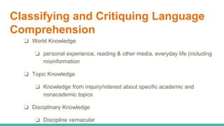Classifying and Critiquing Language
Comprehension
❏ World Knowledge
❏ personal experience, reading & other media, everyday life (including
misinformation
❏ Topic Knowledge
❏ Knowledge from inquiry/interest about specific academic and
nonacademic topics
❏ Disciplinary Knowledge
❏ Discipline vernacular
 