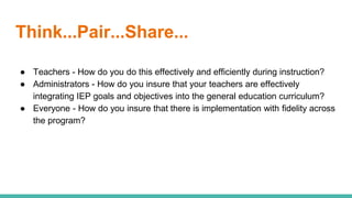Think...Pair...Share...
● Teachers - How do you do this effectively and efficiently during instruction?
● Administrators - How do you insure that your teachers are effectively
integrating IEP goals and objectives into the general education curriculum?
● Everyone - How do you insure that there is implementation with fidelity across
the program?
 