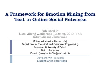 A Framework for Emotion Mining from
    Text in Online Social Networks

                    Published in:
     Data Mining Workshops (ICDMW), 2010 IEEE
              International Conference
               Mohamed Yassine Hazem Hajj
      Department of Electrical and Computer Engineering
                American University of Beirut
                       Beirut, Lebanon
             E-mail: {mmy18, hh63}@aub.edu.lb
                   Advisors: Yin-Fu Huang
                   Student: Chen-Ting Huang
 