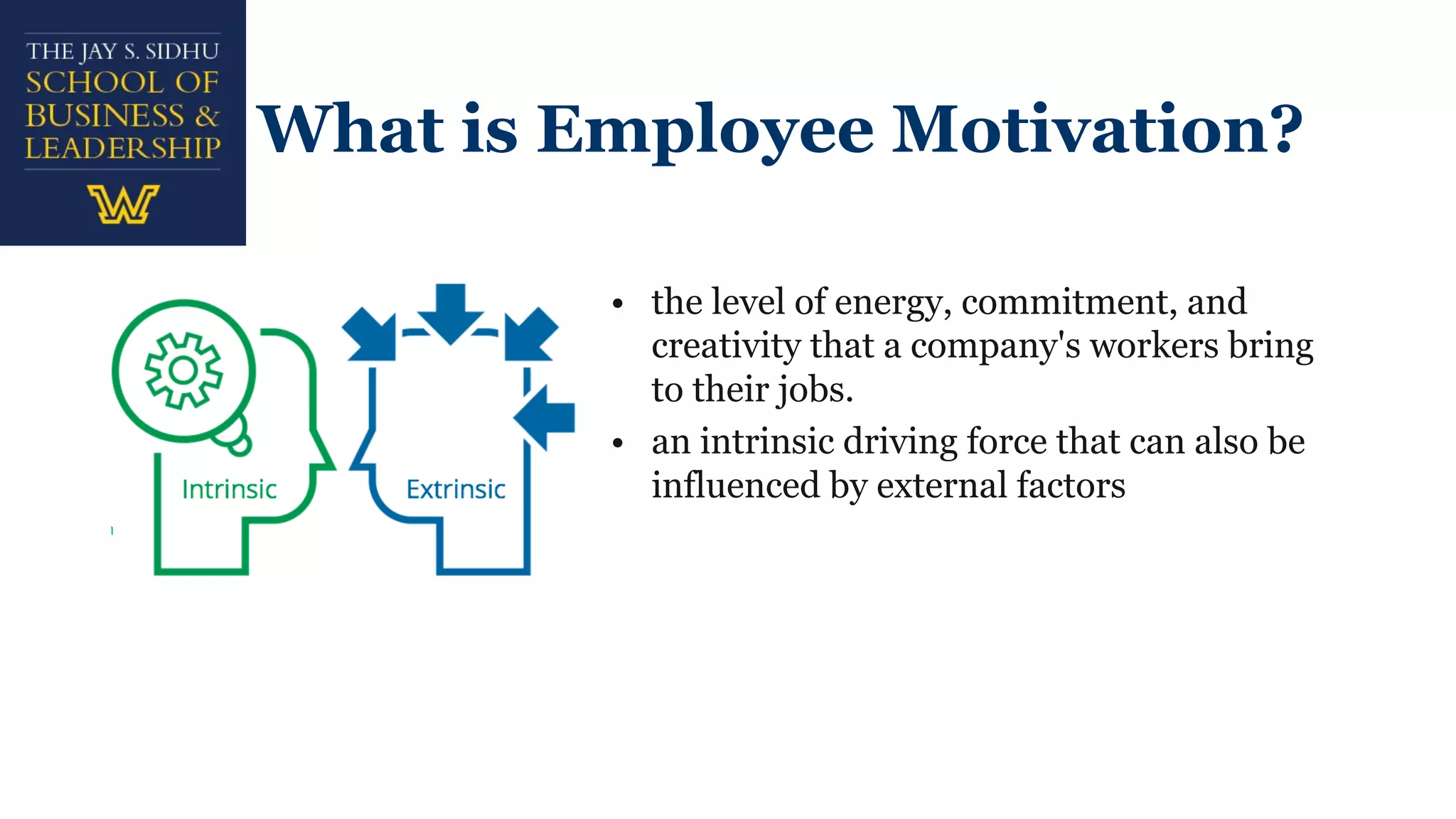 What is Employee Motivation?
• the level of energy, commitment, and
creativity that a company's workers bring
to their jobs.
• an intrinsic driving force that can also be
influenced by external factors
 
