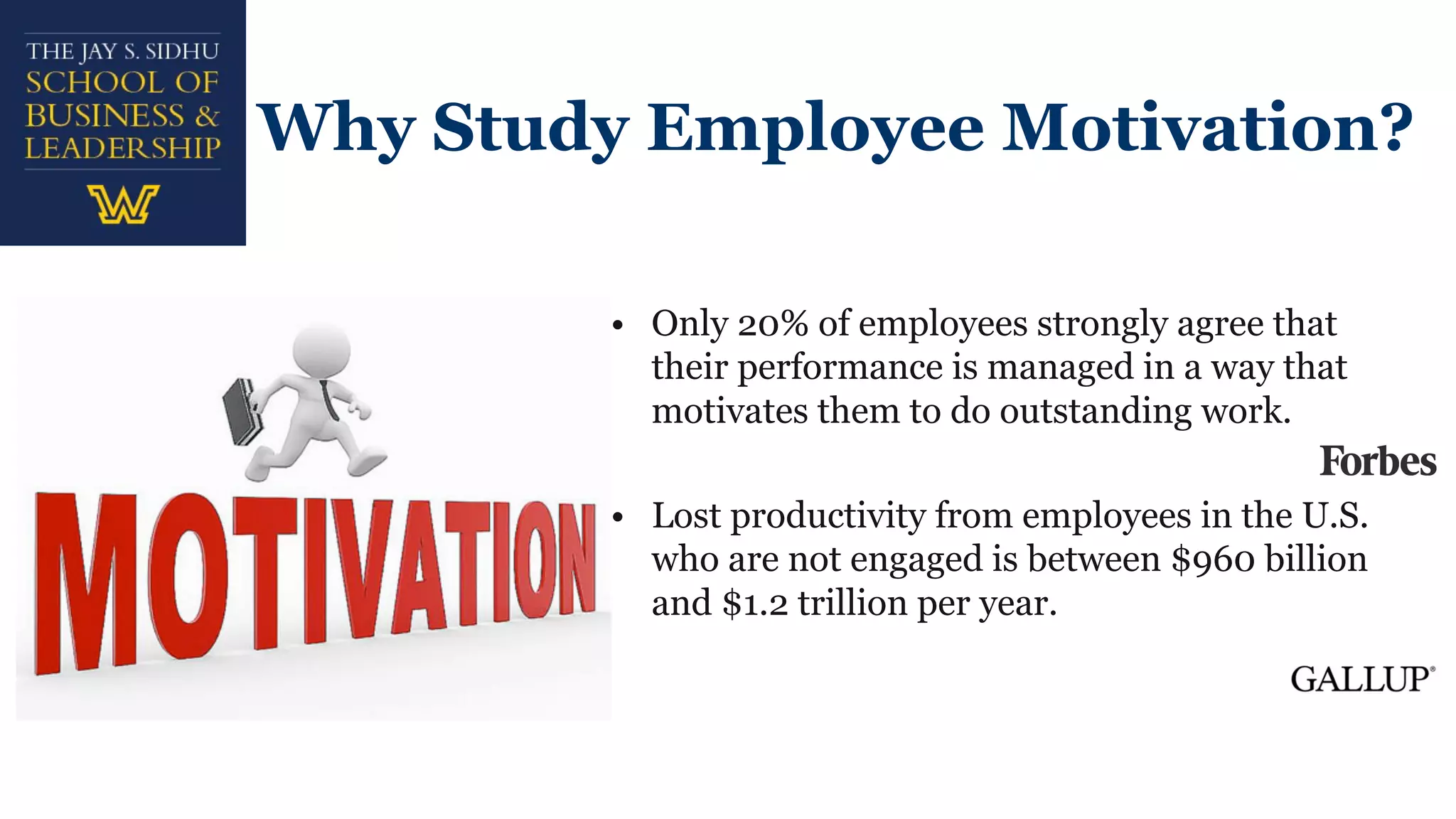 Why Study Employee Motivation?
• Only 20% of employees strongly agree that
their performance is managed in a way that
motivates them to do outstanding work.
• Lost productivity from employees in the U.S.
who are not engaged is between $960 billion
and $1.2 trillion per year.
 