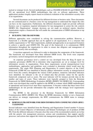 tactical or strategic levels. Several methodologies such as CRAMM [CRAM 03] and CORAS [IST
03] are operational level ISRM methodologies that rely on software applications. These
applications produce lengthy reports based on technical evaluation of the information security risks
in an organisation.
Several documents can be produced for different divisions or business units. These documents
are not communicated in a business sense for top management to understand the impact the risks
can have on the organisation. Furthermore, the different documents might not provide sufficient
business case or regulatory required information for top management to action the risk controls
[BORN 04]. Organisations’ strategic decisions are not made on technical reports; therefore
organisations require a framework that will enable the communication of ISRM information to top
management.
3 BUILDING THE FRAMEWORK
Different approaches were considered in solving the communication problem. However, a
framework is a flexible approach that can be applied to all organisations. It is a structure that
enables organisations to “fit” their requirements, methods and approaches in an organised formation
to achieve a specific goal [OXFO 80]. The goal of the framework is to communicate ISRM
information throughout the organisation in order to ensure due diligence and management of
information security risks accordingly.
A top-down approach was followed in order to determine the components of the framework.
The framework was developed from three different ISRM levels. The levels were corporate
governance, tactical management and operational actions.
At corporate governance level a control set was developed from the King II report on
corporate governance [KING 02] to determine what requirements are set at strategic level for
information security in organisations. From these requirements several strategic/tactical level
methodologies, approaches and guidelines were evaluated to determine which would meet the
requirements. The single PO9 (Planning and Organisation 9) control objective of the CobiT
Framework [COBI 00] was identified to directly address information security at strategic/tactical
level. From this control, throughout the various CobiT products, numerous individual indicators
were identified. An indicator is the set of related data that provides values for the specific
framework component such as assets. The asset indicator will for instance provide data on the
number and types of assets. These indicators were logically grouped to form the Bornman
Framework for ISRM Methodology Evaluation (BFME) [BORN1 04] [BORN 04]. Corresponding
scales were developed that could be applied to the BFME to evaluate which ISRM methodologies
at operational and tactical level meet those requirements. It became evident that these lower level
methodologies do not provide information that complies with the strategic level requirements
[BORN 04].
The BFME is the precursor to the Bornman Framework for ISRM Information
Communication (BFIC) [BORN1 04]. Where the BFME determines whether or not a framework
can deliver on strategic requirements, the BFIC communicates the ISRM status to strategic
management.
4 BORNMAN FRAMEWORK FOR ISRM INFORMATION COMMUNICATION (BFIC)
TAXONOMY
Several indicators were identified from the Planning and Organisation Control number 9 (Assess
Risks) of the Control Objective of Information and Related Technologies set of products [COBI
00]. From the different indicators it became clear that some of the recommended controls are in line
with the generic risk management processes, actions and considerations that support specific
processes, and actions that support the whole risk management programme. Subsequently the BFIC
 