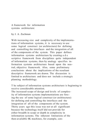 A framework for information
systems architecture
by J. A. Zachman
With increasing size and complexity of the implementa-
tions of information systems, it is necessary to use
some logical construct (or architecture) for defining
and controlling the interfaces and the integration of all
of the components of the system. This paper defines
information systems architecture by creating a d e
scriptive framework from disciplines quite independent
of information systems, then by analogy specifies in-
formation systems architecture based upon the neu-
tral, objective framework. Also, some preliminary
conclusions about the implications of the resultant
descriptive framework are drawn. The discussion is
limited to architecture and does not include a strategic
planning methodology.
T he subject of information systems architecture is beginning to
receive considerable attention.
The increased scope of design and levels of complex-
ity of information systems implementations are forc-
ing the use of some logical construct (or architecture)
for defining and controlling the interfaces and the
integration of all of the components of the system.
Thirty years ago this issue was not at all significant
because the technology itself did not provide for
either breadth in scope or depth in complexity in
information systems. The inherent limitations of the
then-available 4K machines, for example, con-
 