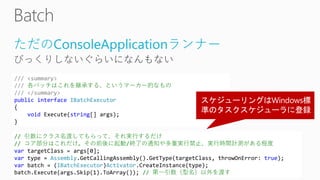 ただのConsoleApplicationランナー
/// <summary>
/// 各バッチはこれを継承する、というマーカー的なもの
/// </summary>
public interface IBatchExecutor
{
void Execute(string[] args);
}
// 引数にクラス名渡してもらって、それ実行するだけ
// コア部分はこれだけ。その前後に起動/終了の通知や多重実行禁止、実行時間計測がある程度
var targetClass = args[0];
var type = Assembly.GetCallingAssembly().GetType(targetClass, throwOnError: true);
var batch = (IBatchExecutor)Activator.CreateInstance(type);
batch.Execute(args.Skip(1).ToArray()); // 第一引数（型名）以外を渡す
 
