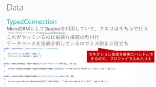 TypedConnection
http://neue.cc/2013/08/06_423.html
public interface ITypedConnection : IDisposable
{
DbConnection Slave { get; }
DbConnection Master { get; }
}
public BattleEntity SelectById(BattleConnection battle, int id)
{
return battle.Master.Query<BattleEntity>("select * from battle where id = @id", new { id });
}
public UserEntity SelectById(UserInfoConnection user, int id)
{
return user.Master.Query<UserEntity>("select * from user where id = @id", new { id });
}
 