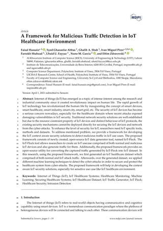 Article
A Framework for Malicious Traffic Detection in IoT
Healthcare Environment
Faisal Hussain* 1, , Syed Ghazanfar Abbas 1, Ghalib A. Shah 1, Ivan Miguel Pires* 2,3,4 ,
Farrukh Shahzad 1,, Ubaid U. Fayyaz 1 , Nuno M. Garcia 2 , and Eftim Zdravevski 5
1 Al-Khwarizmi Institute of Computer Science (KICS), University of Engineering & Technology (UET), Lahore
54890, Pakistan; {ghazanfar.abbas, ghalib, farrukh.shahzad, ubaid.fayyaz}@kics.edu.pk
2 Instituto de Telecomunicações, Universidade da Beira Interior, 6200-001 Covilhã, Portugal; impires@it.ubi.pt
and ngarcia@di.ubi.pt
3 Computer Science Department, Polytechnic Institute of Viseu, 3504-510 Viseu, Portugal
4 UICISA:E Research Centre, School of Health, Polytechnic Institute of Viseu, 3504-510 Viseu, Portugal
5 Faculty of Computer Science and Engineering, University Ss Cyril and Methodius, 1000 Skopje, Macedonia;
eftim.zdravevski@finki.ukim.mk
* Correspondence: Faisal Hussain (E-mail: faisal.hussain.engr@gmail.com), Ivan Miguel Pires (E-mail:
impires@it.ubi.pt)
Version April 1, 2021 submitted to Sensors
Abstract: Internet of things (IoT) has emerged as a topic of intense interest among the research and
1
industrial community since it created revolutionary impact on human life. The rapid growth of
2
IoT technology has revolutionized the human life by inaugurating the concept of smart devices,
3
smart healthcare, smart industry, smart city, smart grid, etc. The security of IoT devices has become
4
a serious concern nowadays, especially for the healthcare domain where recent attacks exposed
5
damaging vulnerabilities in IoT security. Traditional network security solutions are well established
6
but due to the resource constraint property of IoT devices and distinct behaviour of IoT protocols, the
7
existing security mechanisms cannot be deployed directly for securing the IoT devices and network
8
from the cyber-attacks. To enhance the level of security for IoT, researchers need IoT specific tools,
9
methods and datasets. To address mentioned problem, we provide a framework for developing
10
the IoT context aware security solutions to detect malicious traffic in IoT use cases. The proposed
11
framework consists of newly created, open-source IoT data generator tool, named IoT-Flock. The
12
IoT-Flock tool allows researchers to create an IoT usecase comprised of both normal and malicious
13
IoT devices and also generate traffic for them. Additionally, the proposed framework provides an
14
open-source utility for converting the captured traffic generated by IoT-Flock into IoT dataset. In
15
this research, using the proposed framework, we first generated an IoT healthcare dataset which
16
comprised of both normal and IoT attack traffic. Afterwards, over the generated dataset, we applied
17
different machine learning techniques to detect the cyber-attacks in order to secure and protect the
18
healthcare system from cyber-attacks. The proposed framework will help in developing the context
19
aware IoT security solutions, especially for sensitive use case like IoT healthcare environment.
20
Keywords: Internet of Things (IoT); IoT Healthcare Systems; Healthcare Monitoring; Machine
21
Learning; Securing Healthcare Systems; IoT Healthcare Dataset; IoT Traffic Generator; IoT Flock;
22
Healthcare Security; Intrusion Detection
23
1. Introduction
24
The Internet of things (IoT) refers to real-world objects having communicative and cognitive
25
capability using smart devices. IoT is a tremendous communication paradigm where the plethora of
26
heterogeneous devices will be connected and talking to each other. These communication devices will
27
Submitted to Sensors, pages 1 – 19 www.mdpi.com/journal/sensors
 