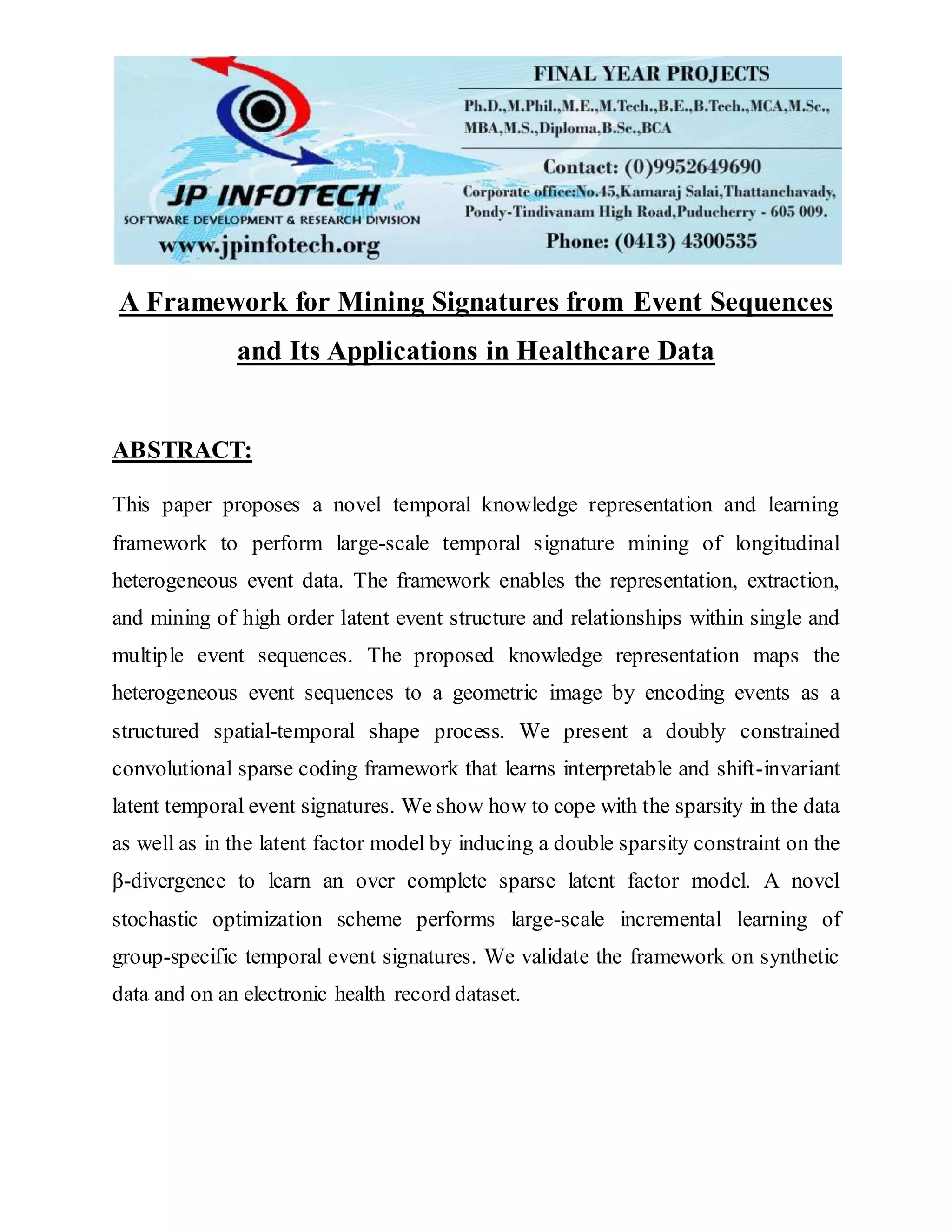 A Framework for Mining Signatures from Event Sequences
and Its Applications in Healthcare Data
ABSTRACT:
This paper proposes a novel temporal knowledge representation and learning
framework to perform large-scale temporal signature mining of longitudinal
heterogeneous event data. The framework enables the representation, extraction,
and mining of high order latent event structure and relationships within single and
multiple event sequences. The proposed knowledge representation maps the
heterogeneous event sequences to a geometric image by encoding events as a
structured spatial-temporal shape process. We present a doubly constrained
convolutional sparse coding framework that learns interpretable and shift-invariant
latent temporal event signatures. We show how to cope with the sparsity in the data
as well as in the latent factor model by inducing a double sparsity constraint on the
β-divergence to learn an over complete sparse latent factor model. A novel
stochastic optimization scheme performs large-scale incremental learning of
group-specific temporal event signatures. We validate the framework on synthetic
data and on an electronic health record dataset.
 