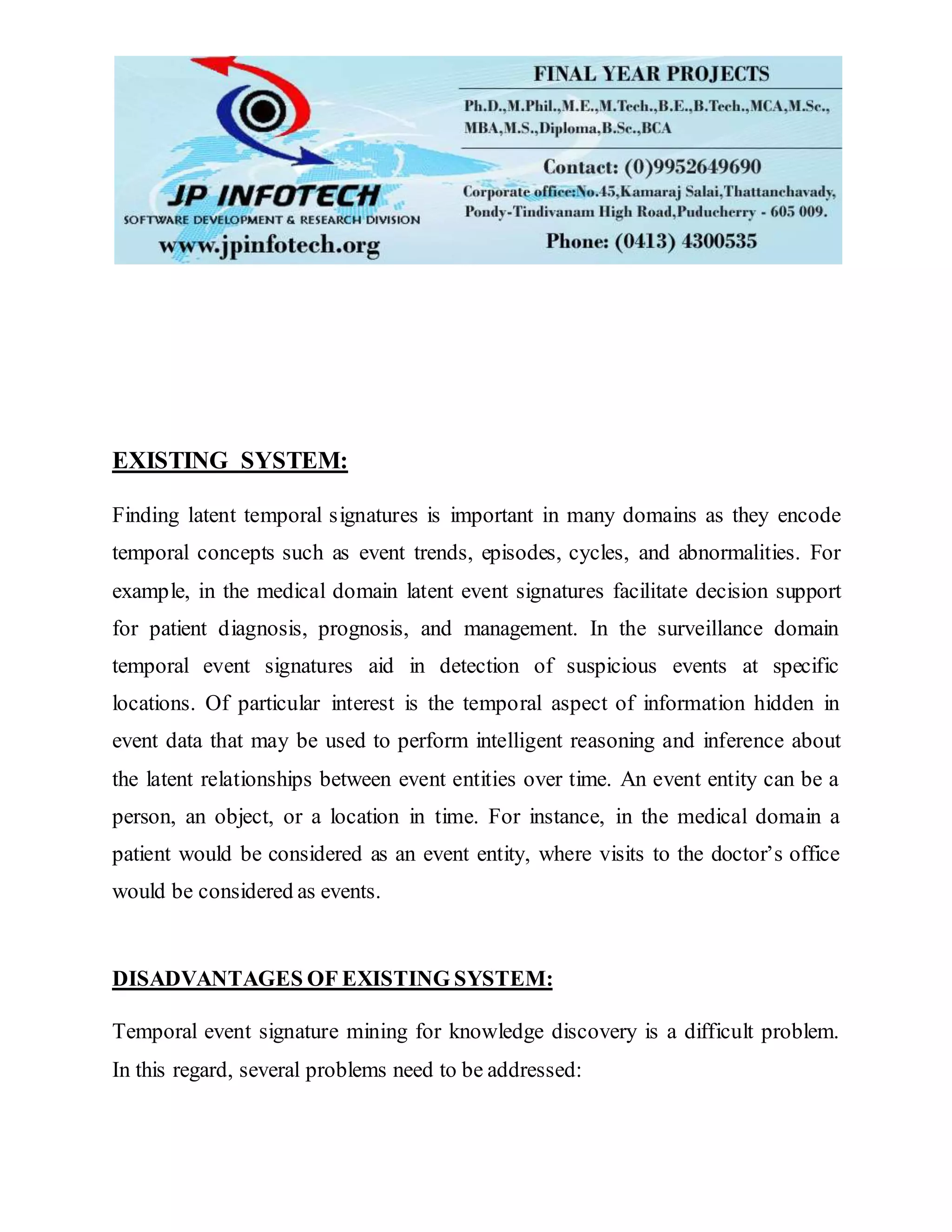 EXISTING SYSTEM:
Finding latent temporal signatures is important in many domains as they encode
temporal concepts such as event trends, episodes, cycles, and abnormalities. For
example, in the medical domain latent event signatures facilitate decision support
for patient diagnosis, prognosis, and management. In the surveillance domain
temporal event signatures aid in detection of suspicious events at specific
locations. Of particular interest is the temporal aspect of information hidden in
event data that may be used to perform intelligent reasoning and inference about
the latent relationships between event entities over time. An event entity can be a
person, an object, or a location in time. For instance, in the medical domain a
patient would be considered as an event entity, where visits to the doctor’s office
would be considered as events.
DISADVANTAGES OF EXISTING SYSTEM:
Temporal event signature mining for knowledge discovery is a difficult problem.
In this regard, several problems need to be addressed:
 