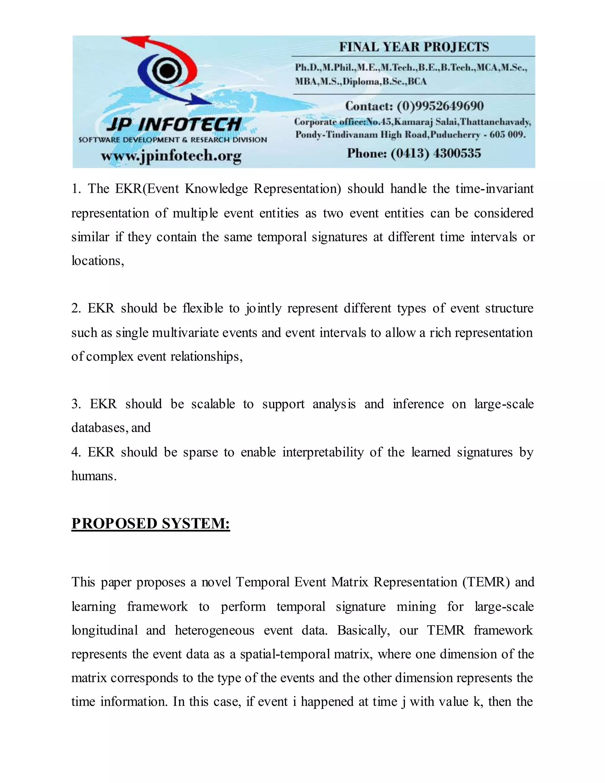 1. The EKR(Event Knowledge Representation) should handle the time-invariant
representation of multiple event entities as two event entities can be considered
similar if they contain the same temporal signatures at different time intervals or
locations,
2. EKR should be flexible to jointly represent different types of event structure
such as single multivariate events and event intervals to allow a rich representation
of complex event relationships,
3. EKR should be scalable to support analysis and inference on large-scale
databases, and
4. EKR should be sparse to enable interpretability of the learned signatures by
humans.
PROPOSED SYSTEM:
This paper proposes a novel Temporal Event Matrix Representation (TEMR) and
learning framework to perform temporal signature mining for large-scale
longitudinal and heterogeneous event data. Basically, our TEMR framework
represents the event data as a spatial-temporal matrix, where one dimension of the
matrix corresponds to the type of the events and the other dimension represents the
time information. In this case, if event i happened at time j with value k, then the
 