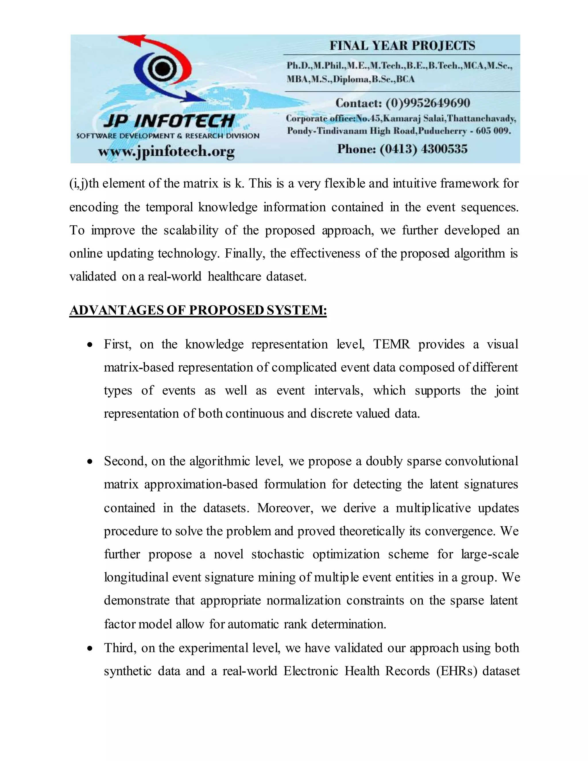 (i,j)th element of the matrix is k. This is a very flexible and intuitive framework for
encoding the temporal knowledge information contained in the event sequences.
To improve the scalability of the proposed approach, we further developed an
online updating technology. Finally, the effectiveness of the proposed algorithm is
validated on a real-world healthcare dataset.
ADVANTAGES OF PROPOSED SYSTEM:
 First, on the knowledge representation level, TEMR provides a visual
matrix-based representation of complicated event data composed of different
types of events as well as event intervals, which supports the joint
representation of both continuous and discrete valued data.
 Second, on the algorithmic level, we propose a doubly sparse convolutional
matrix approximation-based formulation for detecting the latent signatures
contained in the datasets. Moreover, we derive a multiplicative updates
procedure to solve the problem and proved theoretically its convergence. We
further propose a novel stochastic optimization scheme for large-scale
longitudinal event signature mining of multiple event entities in a group. We
demonstrate that appropriate normalization constraints on the sparse latent
factor model allow for automatic rank determination.
 Third, on the experimental level, we have validated our approach using both
synthetic data and a real-world Electronic Health Records (EHRs) dataset
 