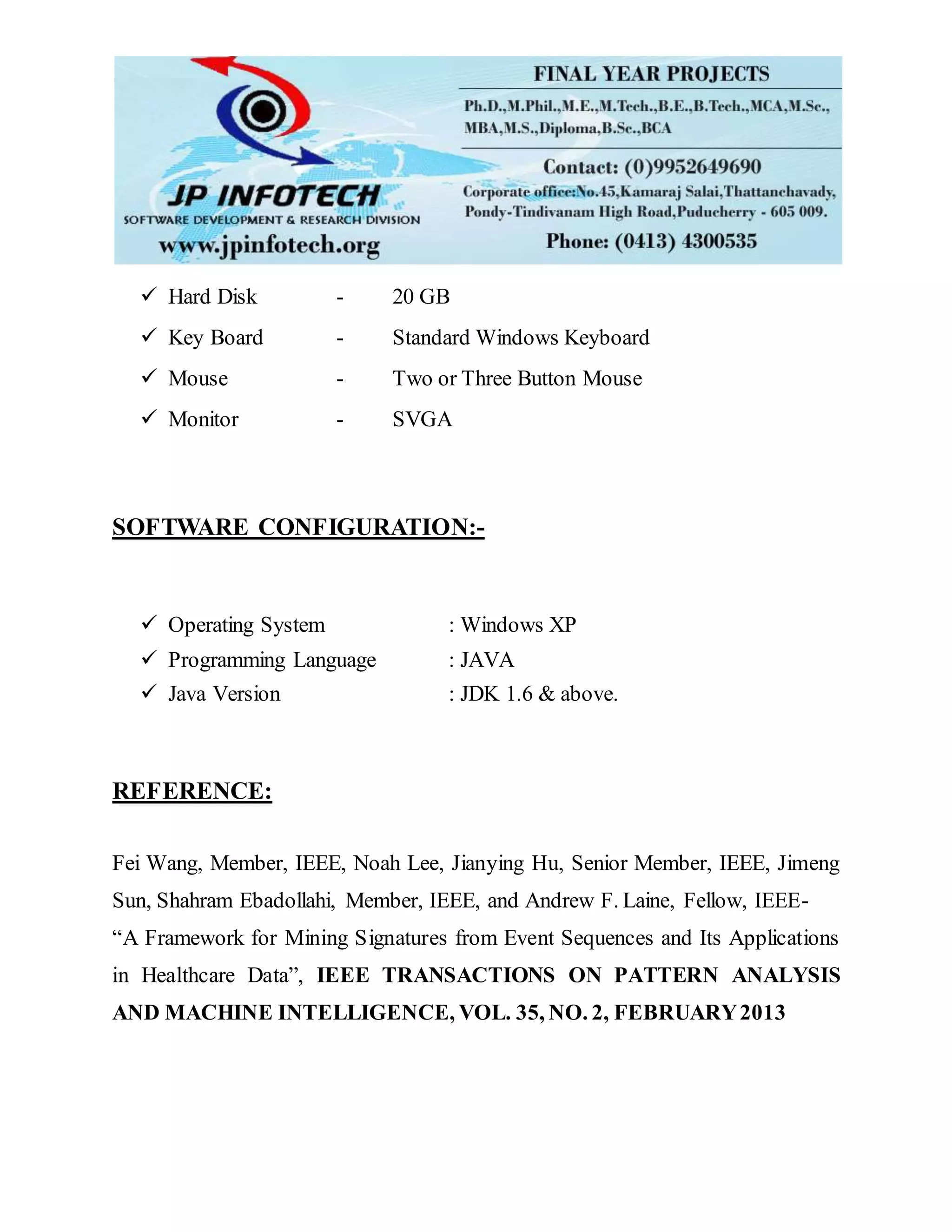  Hard Disk - 20 GB
 Key Board - Standard Windows Keyboard
 Mouse - Two or Three Button Mouse
 Monitor - SVGA
SOFTWARE CONFIGURATION:-
 Operating System : Windows XP
 Programming Language : JAVA
 Java Version : JDK 1.6 & above.
REFERENCE:
Fei Wang, Member, IEEE, Noah Lee, Jianying Hu, Senior Member, IEEE, Jimeng
Sun, Shahram Ebadollahi, Member, IEEE, and Andrew F. Laine, Fellow, IEEE-
“A Framework for Mining Signatures from Event Sequences and Its Applications
in Healthcare Data”, IEEE TRANSACTIONS ON PATTERN ANALYSIS
AND MACHINE INTELLIGENCE, VOL. 35, NO. 2, FEBRUARY2013
 