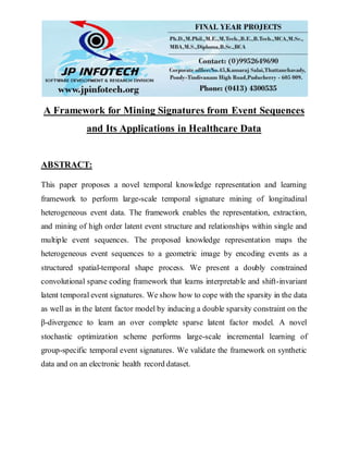 A Framework for Mining Signatures from Event Sequences
and Its Applications in Healthcare Data
ABSTRACT:
This paper proposes a novel temporal knowledge representation and learning
framework to perform large-scale temporal signature mining of longitudinal
heterogeneous event data. The framework enables the representation, extraction,
and mining of high order latent event structure and relationships within single and
multiple event sequences. The proposed knowledge representation maps the
heterogeneous event sequences to a geometric image by encoding events as a
structured spatial-temporal shape process. We present a doubly constrained
convolutional sparse coding framework that learns interpretable and shift-invariant
latent temporal event signatures. We show how to cope with the sparsity in the data
as well as in the latent factor model by inducing a double sparsity constraint on the
β-divergence to learn an over complete sparse latent factor model. A novel
stochastic optimization scheme performs large-scale incremental learning of
group-specific temporal event signatures. We validate the framework on synthetic
data and on an electronic health record dataset.
 