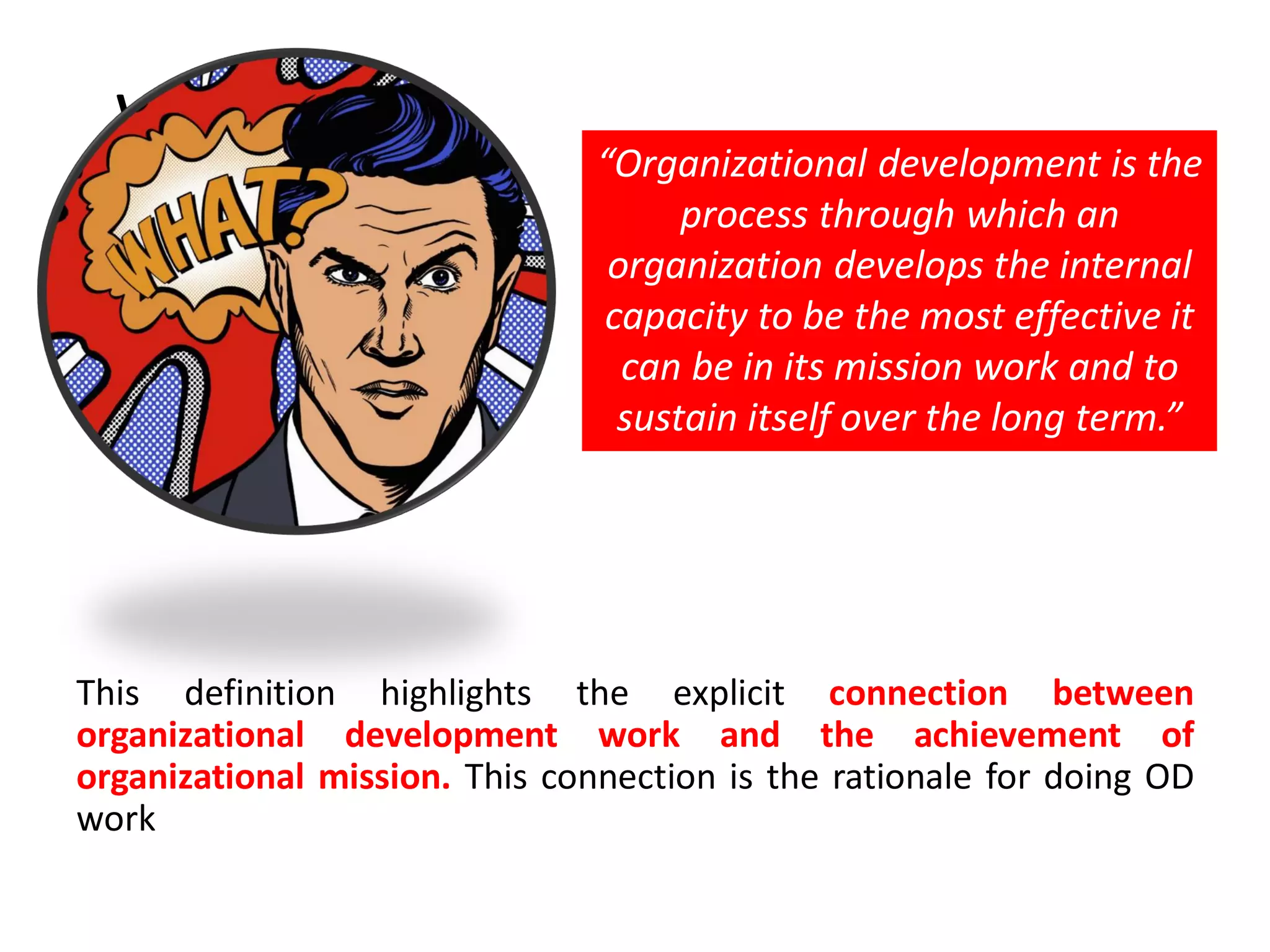 WHAT ?
This definition highlights the explicit connection between
organizational development work and the achievement of
organizational mission. This connection is the rationale for doing OD
work
“Organizational development is the
process through which an
organization develops the internal
capacity to be the most effective it
can be in its mission work and to
sustain itself over the long term.”
 