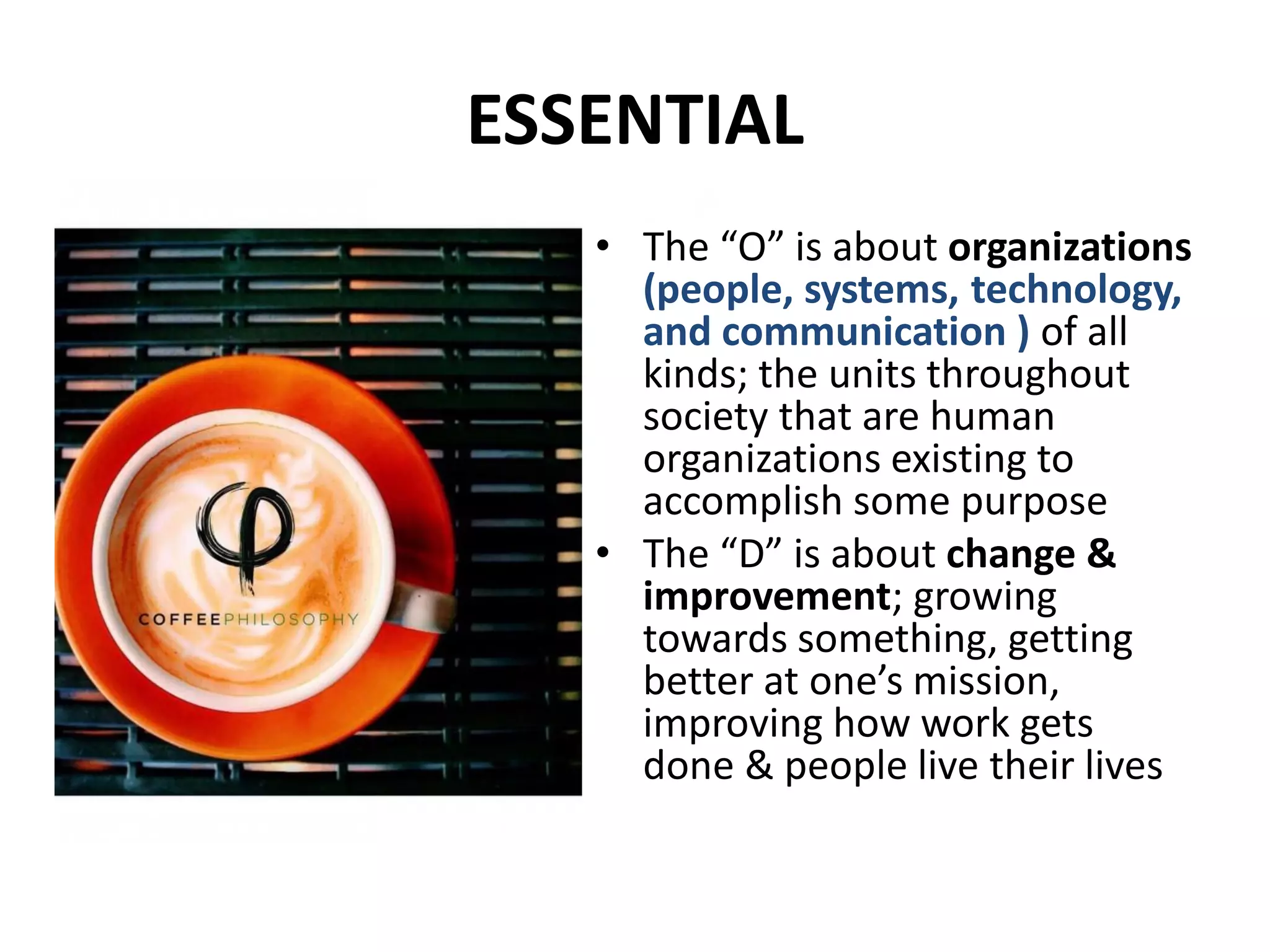 ESSENTIAL
• The “O” is about organizations
(people, systems, technology,
and communication ) of all
kinds; the units throughout
society that are human
organizations existing to
accomplish some purpose
• The “D” is about change &
improvement; growing
towards something, getting
better at one’s mission,
improving how work gets
done & people live their lives
 
