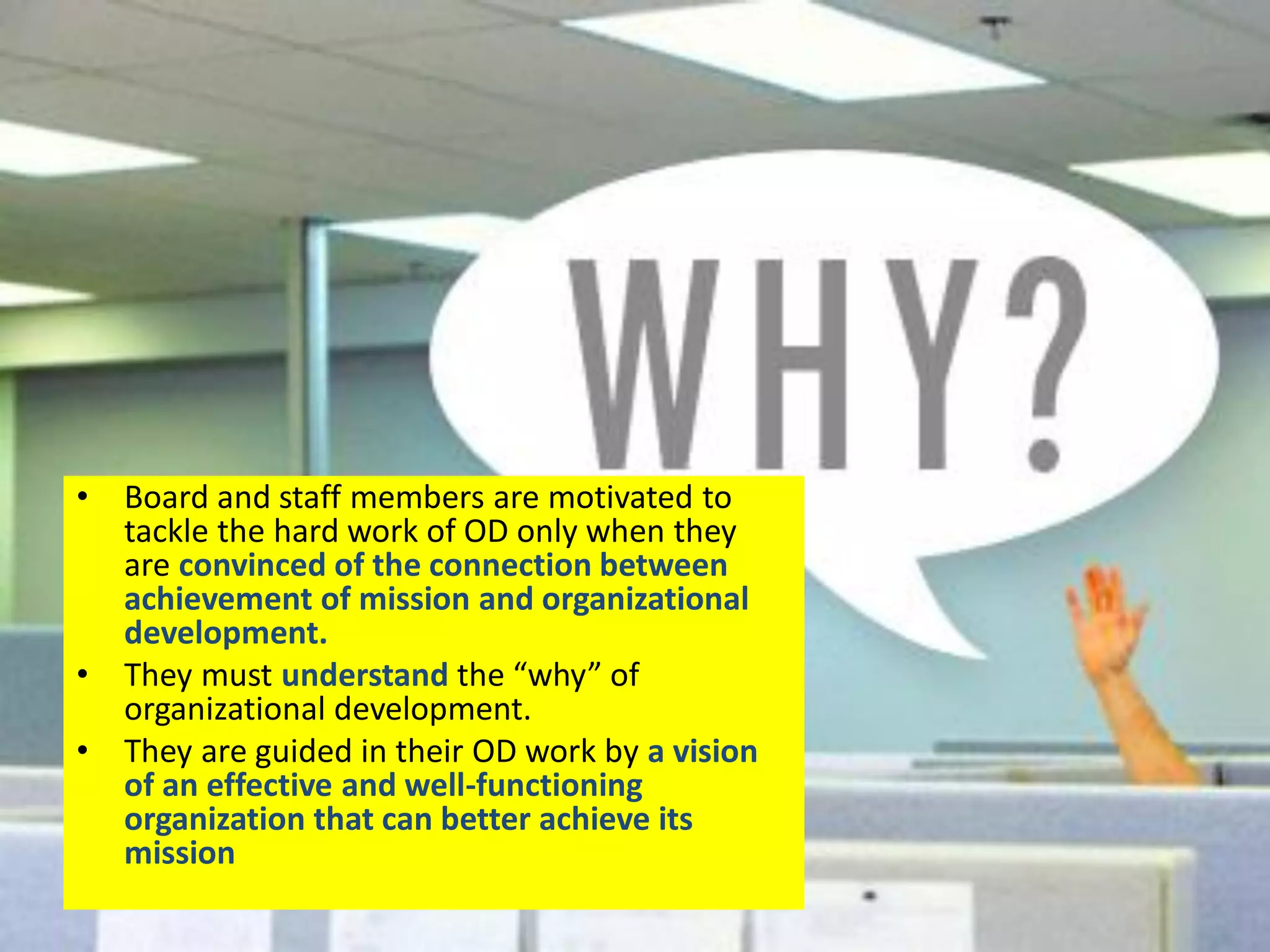 WHY ?
• Board and staff members are motivated to
tackle the hard work of OD only when they
are convinced of the connection between
achievement of mission and organizational
development.
• They must understand the “why” of
organizational development.
• They are guided in their OD work by a vision
of an effective and well-functioning
organization that can better achieve its
mission
 