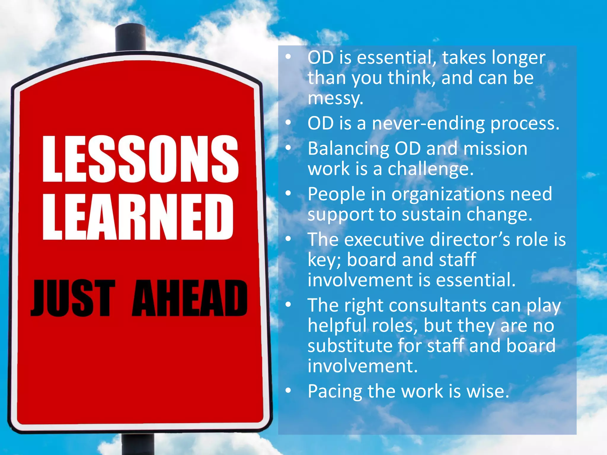 LESSONS LEARNED• OD is essential, takes longer
than you think, and can be
messy.
• OD is a never-ending process.
• Balancing OD and mission
work is a challenge.
• People in organizations need
support to sustain change.
• The executive director’s role is
key; board and staff
involvement is essential.
• The right consultants can play
helpful roles, but they are no
substitute for staff and board
involvement.
• Pacing the work is wise.
 