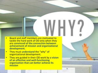 WHY ?
• Board and staff members are motivated to
tackle the hard work of OD only when they
are convinced of the connection between
achievement of mission and organizational
development.
• They must understand the “why” of
organizational development.
• They are guided in their OD work by a vision
of an effective and well-functioning
organization that can better achieve its
mission
 