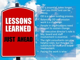 LESSONS LEARNED• OD is essential, takes longer
than you think, and can be
messy.
• OD is a never-ending process.
• Balancing OD and mission
work is a challenge.
• People in organizations need
support to sustain change.
• The executive director’s role is
key; board and staff
involvement is essential.
• The right consultants can play
helpful roles, but they are no
substitute for staff and board
involvement.
• Pacing the work is wise.
 