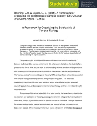 1
Banning, J.H. & Bryner, C. E. (2001). A framework for
organizing the scholarship of campus ecology. CSU Journal
of Student Affairs, 10, 9-20.
A Framework for Organizing the Scholarship of
Campus Ecology
.
James H. Banning & Christopher E. Bryner
Campus Ecology is the conceptual framework focused on the dynamic relationship
between students and the campus environment. This article brings together the
scholarship related to the campus ecology movement and places into a conceptual
framework. This framework divides this scholarship into seven distinct categories with
the intention of creating a user-friendly resource for the further study and application of
campus ecology in higher education.
Campus ecology is a conceptual framework focused on the dynamic relationship
between students and the campus environment. It is a framework that allows the student affairs
profession not only to think about its work as encompassing students and their development, but
also to develop and change campus environments to foster student learning and development.
The “campus ecology” movement began in the early 1970s and significant scholarship associated
with campus ecology has been published during the past thirty years. The resources
representing this scholarship have been scattered across several fields (student personnel,
counseling psychology, and ecological/environmental psychology) and have never been brought
into one location.
The purpose of this article is two fold: (1) to bring together the body of work related to the
development and application of the campus ecology movement in college and university student
affairs work, and (2) to present this literature within a conceptual framework. Through the search
for campus ecology related material, approximately one hundred articles, monographs, and
books were located. Chronologically the literature begins with Lewin's (1936) book Principles of
 
