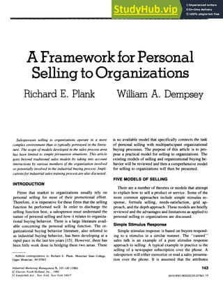 A Framework for Personal
Selling to Organizations zyxwvutsrqponmlkj
Richard E. Plank
Salespersons selling to organizations operate in a more
complex environment than is typically portrayed in the litera-
ture. The scope of models developed in the sales process area
has been limited to simple persuasion situations. This article
goes beyond traditional sales models by taking into account
interactions by various members of the organization involved
or potentially involved in the industrial buying process. Impli-
cations for industrial sales training process are also discussed.
William A. Dempsey
is no available model that specifically connects the task
of personal selling with multiparticipant organizational
buying processes. The purpose of this article is to pro-
pose a practical model for selling to organizations. The
existing models of selling and organizational buying be-
havior will be reviewed and then a comprehensive model
for selling to organizations will then be presented.
FIVE MODELS OF SELLING
INTRODUCTION
Firms that market to organizations usually rely on
personal selling for most of their promotional effort.
Therefore, it is imperative for these firms that the selling
function be performed well. In order to discharge the
selling function best, a salesperson must understand the
nature of personal selling and how it relates to organiza-
tional buying behavior. There is a large literature avail-
able concerning the personal selling function. The or-
ganizational buying behavior literature, also referred to
as industrial buying behavior, has been developing at a
rapid pace in the last ten years [15]. However, there has
been little work done in bridging these two areas. There
Address correspondence to: Richard E. Plank, Montclair State College,
Upper Montclair, NJ 07043
There are a number of theories or models that attempt
to explain how to sell a product or service. Some of the
more common approaches include simple stimulus re-
sponse, formula selling, needs-satisfaction, grid ap-
proach, and the depth approach. These models are briefly
reviewed and the advantages and limitations as applied to
personal selling to organizations are discussed.
Simple Stimulus Response
Simple stimulus response is based on buyers respond-
ing to a stimulus in a similar manner. The “canned”
sales talk is an example of a pure stimulus response
approach to selling. A typical example in practice is the
selling of a newspaper subscription over the phone. A
salesperson will either memorize or read a sales presenta-
tion over the phone. It is assumed that the attributes
Industrial Marketing Management 9, 143-149 (1980)
@ Elsevier North Holland, Inc., 1980
52 Vanderbilt Ave., New York, New York 10017
143
0019-8501/80/020143-07/$01.75
 